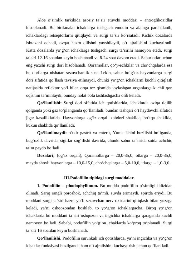 Aloe o‘simlik tarkibida asosiy ta’sir  etuvchi moddasi  – antroglikozidlar
hisoblanadi. Bu birikmalar ichaklarga tushgach emodin va alainga parchalanib,
ichaklardagi retseptorlarni qitiqlaydi va surgi ta’sir ko‘rsatadi. Kichik dozalarda
ishtaxani  ochadi, ovqat hazm  qilishni  yaxshilaydi, o‘t  ajralishini  kuchaytiradi.
Katta dozalarda yo‘g‘on ichaklarga tushgach, surgi ta’sirini namoyon etadi, surgi
ta’siri 12-16 soatdan keyin boshlanadi va 8-24 soat davom etadi. Sabur otlar uchun
eng yaxshi surgi dori hisoblanadi. Qoramollar, qo‘y-echkilar va cho‘chqalarda esa
bu dorilarga nisbatan sezuvchanlik sust. Lekin, sabur bo‘g‘oz hayvonlarga surgi
dori sifatida qo‘llash tavsiya etilmaydi, chunki yo‘g‘on ichaklarni kuchli qitiqlash
natijasida reflektor yo‘l bilan orqa toz qismida joylashgan organlarga kuchli qon
oqishini ta’minlaydi, bunday holat bola tashlashgacha olib keladi.
Qo‘llanilishi: Surgi dori sifatida ich qotishlarida, ichaklarda oziqa tiqilib
qolganda yoki gaz to‘planganda qo‘llaniladi, bundan tashqari o‘t haydovchi sifatida
jigar kasalliklarida. Hayvonlarga og‘iz orqali xabdori shaklida, bo‘tqa shaklida,
kukun shaklida qo‘llaniladi. 
Qo‘llanilmaydi: o‘tkir gastrit va enterit, Yurak ishini buzilishi bo‘lganda,
bug‘ozlik davrida, sigirlar sog‘ilishi davrida, chunki sabur ta’sirida sutda achchiq
ta’m paydo bo‘ladi.
Dozalari;  (og‘iz orqali), Qoramollarga – 20,0-35,0, otlarga – 20,0-35,0,
mayda shoxli hayvonlarga – 10,0-15,0, cho‘chqalarga – 5,0-10,0, itlarga – 1,0-3,0. 
III.Padofillin tipidagi surgi moddalar.
1. Podofillin – phodophyllinum.  Bu modda podofillin o‘simligi ildizidan
olinadi. Sariq rangli poroshok, achchiq ta’mli, suvda erimaydi, spirtda eriydi. Bu
moddani surgi ta’siri hazm yo‘li sezuvchan nerv oxirlarini qitiqlash bilan yuzaga
keladi,  ya’ni  oshqozondan  boshlab,  to  yo‘g‘on  ichaklargacha.  Biroq  yo‘g‘on
ichaklarda bu moddani ta’siri oshqozon va ingichka ichaklarga qaraganda kuchli
namoyon bo‘ladi. Sababi, podofillin yo‘g‘on ichaklarda ko‘proq to‘planadi. Surgi
ta’siri 16 soatdan keyin boshlanadi. 
Qo‘llanilishi. Podofillin surunkali ich qotishlarda, ya’ni ingichka va yo‘g‘on
ichaklar funksiyasi buzilganda ham o‘t ajralishini kuchaytirish uchun qo‘llaniladi. 
