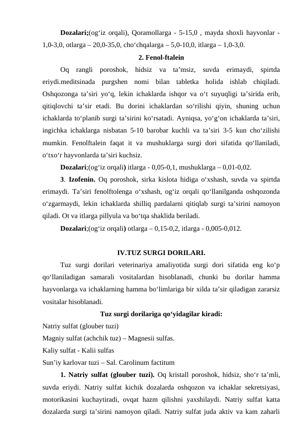 Dozalari;(og‘iz orqali), Qoramollarga - 5-15,0 , mayda shoxli hayvonlar -
1,0-3,0, otlarga – 20,0-35,0, cho‘chqalarga – 5,0-10,0, itlarga – 1,0-3,0. 
2. Fenol-ftalein
Oq  rangli  poroshok,  hidsiz  va  ta’msiz,  suvda  erimaydi,  spirtda
eriydi.meditsinada  purgshen  nomi  bilan  tabletka  holida  ishlab  chiqiladi.
Oshqozonga ta’siri yo‘q, lekin ichaklarda ishqor va o‘t suyuqligi ta’sirida erib,
qitiqlovchi  ta’sir  etadi.  Bu  dorini  ichaklardan  so‘rilishi  qiyin,  shuning  uchun
ichaklarda to‘planib surgi ta’sirini ko‘rsatadi. Ayniqsa, yo‘g‘on ichaklarda ta’siri,
ingichka ichaklarga nisbatan 5-10 barobar kuchli va ta’siri 3-5 kun cho‘zilishi
mumkin. Fenolftalein  faqat  it  va mushuklarga  surgi  dori  sifatida qo‘llaniladi,
o‘txo‘r hayvonlarda ta’siri kuchsiz. 
Dozalari;(og‘iz orqali) itlarga - 0,05-0,1, mushuklarga – 0,01-0,02.
3.  Izofenin.  Oq poroshok, sirka kislota hidiga o‘xshash, suvda va spirtda
erimaydi. Ta’siri fenolftolenga o‘xshash, og‘iz orqali qo‘llanilganda oshqozonda
o‘zgarmaydi, lekin ichaklarda shilliq pardalarni qitiqlab surgi ta’sirini namoyon
qiladi. Ot va itlarga pillyula va bo‘tqa shaklida beriladi.
Dozalari;(og‘iz orqali) otlarga – 0,15-0,2, itlarga - 0,005-0,012. 
IV.TUZ SURGI DORILARI.
Tuz  surgi  dorilari  veterinariya  amaliyotida  surgi  dori  sifatida  eng  ko‘p
qo‘llaniladigan  samarali  vositalardan  hisoblanadi,  chunki  bu  dorilar  hamma
hayvonlarga va ichaklarning hamma bo‘limlariga bir xilda ta’sir qiladigan zararsiz
vositalar hisoblanadi. 
Tuz surgi dorilariga qo‘yidagilar kiradi:
Natriy sulfat (glouber tuzi) 
Magniy sulfat (achchik tuz) – Magnesii sulfas. 
Kaliy sulfat - Kalii sulfas 
Sun’iy karlovar tuzi – Sal. Carolinum factitum
1. Natriy sulfat (glouber tuzi). Oq kristall poroshok, hidsiz, sho‘r ta’mli,
suvda eriydi. Natriy sulfat kichik dozalarda oshqozon va ichaklar sekretsiyasi,
motorikasini kuchaytiradi, ovqat hazm qilishni yaxshilaydi. Natriy sulfat katta
dozalarda surgi ta’sirini namoyon qiladi. Natriy sulfat juda aktiv va kam zaharli
