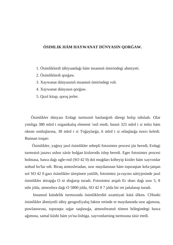 ÓSIMLIK HÁM HAYWANAT DÚNYASIN QORǴAW.
 1. Ósimliklerdi tábiyaatdaǵı hám insannıń ómirindegi ahmiyeti.
 2. Ósimliklerdi qorǵaw.
 3. Xaywanat dúnyasınıń insannıń ómirindegi roli.
 4. Xaywanat dúnyasın qorǵaw.
 5. Qızıl kitap, qorıq jerler.
Ósimlikler  dúnyası  Erdagi  turmıstıń baslanǵısh  dáregi  bolıp tabıladı. Olar
yimliga 380 mlrd t organikalıq element 'osil etedi, bunıń 325 mlrd t si teńiz hám
okean sımlıqlarına, 38 mlrd t si Toǵaylarǵa, 6 mlrd t si otlaqlarǵa tuwrı keledi.
Bunnan tısqarı 
 Ósimlikler, yaǵnıy jasıl ósimlikler sebepli fotosintez procesi júz beredi, Erdagi
turmıstıń jasawı ushın zárúr bolǵan kislorodtı islep beredi. Eger fotosintez procesi
bolmasa, hawa daǵı ugle-rod (SO 42 0) dıń muǵdarı kóbeyip kisiler hám xayvonlar
nobud bo'lur edi. Biraq atmosferadan, suw maydanınan hám topıraqtan kela-jatqan
sol SO 42 0 gazı ósimlikler tárepinen yutilib, fotosintez ja-rayonı nátiyjesinde jasıl
ósimlikler átirapǵa O ni shıǵarıp turadı. Fotosintez arqalı Er sharı daǵı suw 5, 8
mln jılda, atmosfera daǵı O 5800 jılda, SO 42 0 7 jılda bir ret jańalanıp turadı.
 Insannıń kúndelik turmısında ósimliklerdiń axamiyati kútá úlken. CHunki
ósimlikler áhmiyetli tábiy geografiyalıq faktor retinde er maydanında suw aǵımına,
puwlanıwına,  topıraqta  ızǵar  saqlawǵa,  atmosferanıń  tómen  bólegindegi  hawa
aǵımına, samal kúshi hám yo'na-lishiga, xayvonlarning turmısına tásir etedi.
