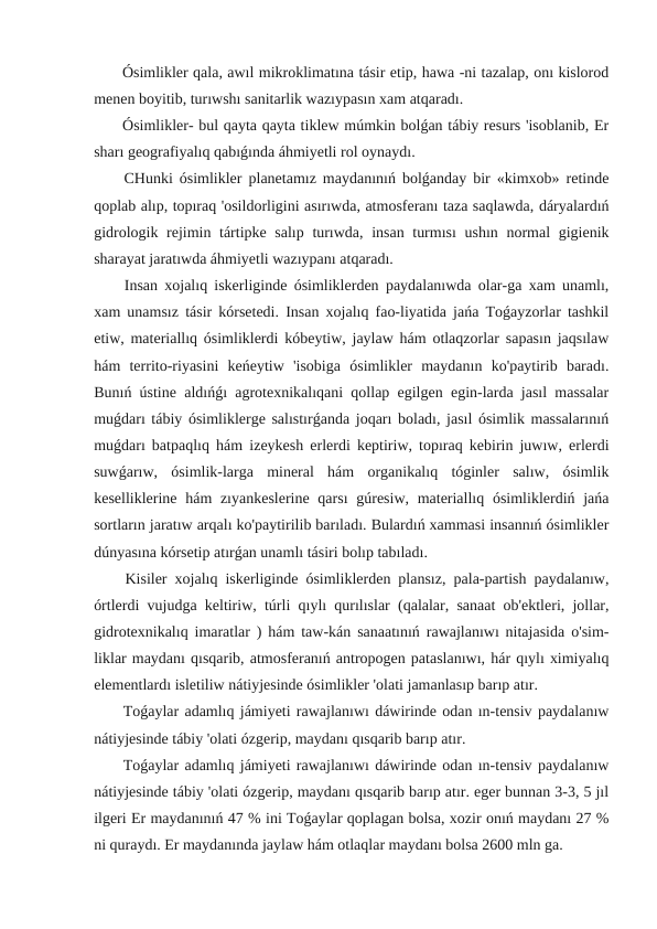  Ósimlikler qala, awıl mikroklimatına tásir etip, hawa -ni tazalap, onı kislorod
menen boyitib, turıwshı sanitarlik wazıypasın xam atqaradı.
 Ósimlikler- bul qayta qayta tiklew múmkin bolǵan tábiy resurs 'isoblanib, Er
sharı geografiyalıq qabıǵında áhmiyetli rol oynaydı.
 CHunki ósimlikler planetamız maydanınıń bolǵanday bir «kimxob» retinde
qoplab alıp, topıraq 'osildorligini asırıwda, atmosferanı taza saqlawda, dáryalardıń
gidrologik rejimin tártipke salıp turıwda, insan turmısı  ushın normal gigienik
sharayat jaratıwda áhmiyetli wazıypanı atqaradı.
 Insan xojalıq iskerliginde ósimliklerden paydalanıwda olar-ga xam unamlı,
xam unamsız tásir kórsetedi. Insan xojalıq fao-liyatida jańa Toǵayzorlar tashkil
etiw, materiallıq ósimliklerdi kóbeytiw, jaylaw hám otlaqzorlar sapasın jaqsılaw
hám  territo-riyasini  keńeytiw  'isobiga  ósimlikler  maydanın  ko'paytirib  baradı.
Bunıń ústine aldıńǵı agrotexnikalıqani qollap egilgen egin-larda jasıl massalar
muǵdarı tábiy ósimliklerge salıstırǵanda joqarı boladı, jasıl ósimlik massalarınıń
muǵdarı batpaqlıq hám izeykesh erlerdi keptiriw, topıraq kebirin juwıw, erlerdi
suwǵarıw,  ósimlik-larga  mineral  hám  organikalıq  tóginler  salıw,  ósimlik
keselliklerine hám zıyankeslerine qarsı  gúresiw, materiallıq ósimliklerdiń jańa
sortların jaratıw arqalı ko'paytirilib barıladı. Bulardıń xammasi insannıń ósimlikler
dúnyasına kórsetip atırǵan unamlı tásiri bolıp tabıladı.
 Kisiler xojalıq iskerliginde ósimliklerden plansız, pala-partish paydalanıw,
órtlerdi vujudga keltiriw, túrli qıylı qurılıslar (qalalar, sanaat ob'ektleri, jollar,
gidrotexnikalıq imaratlar ) hám taw-kán sanaatınıń rawajlanıwı nitajasida o'sim-
liklar maydanı qısqarib, atmosferanıń antropogen pataslanıwı, hár qıylı ximiyalıq
elementlardı isletiliw nátiyjesinde ósimlikler 'olati jamanlasıp barıp atır.
 Toǵaylar adamlıq jámiyeti rawajlanıwı dáwirinde odan ın-tensiv paydalanıw
nátiyjesinde tábiy 'olati ózgerip, maydanı qısqarib barıp atır.
 Toǵaylar adamlıq jámiyeti rawajlanıwı dáwirinde odan ın-tensiv paydalanıw
nátiyjesinde tábiy 'olati ózgerip, maydanı qısqarib barıp atır. eger bunnan 3-3, 5 jıl
ilgeri Er maydanınıń 47 % ini Toǵaylar qoplagan bolsa, xozir onıń maydanı 27 %
ni quraydı. Er maydanında jaylaw hám otlaqlar maydanı bolsa 2600 mln ga.
