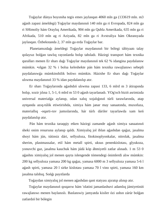  Toǵaylar dúnya boyınsha tegis emes jaylasqan 4060 mln ga (133619 mln. m3
aǵash zapasi ámeldegi) Toǵaylar maydanınıń 140 mln ga ri Evropada, 824 mln ga
ri SHimoliy hám Oraylıq Amerikada, 904 mln ga Qubla Amerikada, 635 mln ga ri
Afrikada, 510 mln ag ri  Aziyada,  82 mln ga ri  Avstraliya hám  Okeanıyada
jaylasqan. Ózbekstanda 2, 37 mln ga erda Toǵaylar bar.
 Planetamızdaǵı  ámeldegi  Toǵaylar  maydanınıń  bir  bólegi  tábiyaatı  talay
qolaysız bolǵan tawlıq rayonlarda bolıp tabıladı. Házirgi transport hám texnika
quralları menen Er sharı daǵı Toǵaylar maydanınıń tek 62 % idangina paydalanıw
múmkin. •olgan 32 % i bolsa keleshekte pán hám texnika rawajlanıwı sebepli
paydalanıwǵa  múmkinshilik  bolıwı  múmkin.  Házishe  Er  sharı  daǵı  Toǵaylar
ulıwma maydanınıń 33 % idan paydalanılıp atır.
 Er sharı Toǵaylarında aǵashdıń ulıwma zapasi 133, 6 mlrd m 3 átirapında
bolıp, xozir jılına 1, 5-1, 6 mlrd m 53 0 aǵash tayarlanadı. YOg'och biziń asrimizda
universal  materialǵa  aylanıp,  odan  xalıq  xojalıǵınıń  túrli  tarawlarında,  atap
aytqanda azıq-túlik etiwtirishda, ximiya hám janar may sanaatında, muxofaza,
materiallıq  -oqarti-ruv  jumıslarında,  hár  túrlı  dáriler  tayarlawda  xam  keń
paydalanılıp atır.
 Pán hám texnika taraqqiy etken házirgi zamande aǵash ximiya sanaatınıń
sheki onim resursına aylanıp qaldı. Ximiyalıq jol iblan aǵashdan qaǵaz, jasalma
shoyi  hám  jún,  tútinsiz  dári,  sellyuloza,  fitokinoplyonkalar,  nitrolak,  jasalma
sherim,  plastmassalar,  etil  hám  metall  spirti,  uksus  penenkislotası,  glyukoza,
yonuvchi gaz, jasalma kauchuk hám júdá kóp áhmiyetli zatlar alınadı. 1 m 53 0
aǵashnı ximiyalıq jol menen qayta islengende tómendegi ónimlerdi alıw múmkin:
200 kg sellyuloza yamasa 200 kg qaǵaz, yamasa 6000 m 3 sellyuloza yamasa 5-6 l
aǵash spirti, yamasa 20 l sirke kislotası yamasa 70 l vino spirti, yamasa 160 km
jasalma talshıq. Sońǵı payıtlarda 
 Toǵaydan ximiyalıq jol menen aǵashdan qant statyası ajıratıp alınıp atır.
 Toǵaylar maydanınıń qısqarıw hám 'olatini jamanlashuvi adamlıq jámiyetiniń
rawajlanıwı menen baylanıslı. Baslanıwiy jamyatda kisiler ózi ushın zárúr bolǵan
zatlardıń bir bólegin
