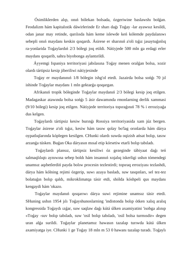  Ósimliklerden  alıp,  onıń  bólekan  bolsada,  ózgeriwine  baslawshı  bolǵan.
Feodalizm hám kapitalıstik dáwirlerinde Er sharı daǵı Toǵay -lar ayawsız kesildi,
odan janar may retinde, qurılısda hám keme islewde keń kólemde paydalanıwı
sebepli onıń maydanı keskin qısqardı. Ásirese er sharınıń a'oli tıǵız jasaytuǵınlıq
ra-yonlarida Toǵaylardıń 2/3 bólegi joq etildi. Nátiyjede 500 mln ga erdagi erler
maydanı qısqarib, sahra biyobonga aylantırildi.
 Áyyemgi Ispaniya territoriyasi jabılasına Toǵay menen oralǵan bolsa, xozir
olardı tártipsiz kesip jiberiliwi nátiyjesinde
 Toǵay er maydanınıń 1/8 bólegin ishg'ol etedi. Jazairda bolsa sońǵı 70 jıl
ishinde Toǵaylar maydanı 1 mln gektarǵa qısqargan.
 Afrikanıń tropik bóleginde Toǵaylar maydanıń 2/3 bólegi kesip joq etilgen.
Madagaskar atawında bolsa sońǵı 5 ásir dawamında rmonlarning derlik xammasi
(9/10 bólegi) kesip joq etilgen. Nátiyjede territoriya topıraǵınıń 78 % i erroziyaǵa
dus kelgen.
 Toǵaylardı tártipsiz kesiw burınǵı Rossiya territoriyasida xam júz bergen.
Toǵaylar ásirese a'oli tıǵız, kesiw hám tasıw qolay bo'lag orınlarda hám dárya
oypatlıqlarında kóplegen kesilgen. CHunki olardı suwda oqizish ańsat bolıp, tasıw
arzanǵa túsken. Buǵan Oka dáryasın mısal etip kórsetiw etarli bolıp tabıladı.
 Toǵaylardı  plansız,  tártipsiz  kesiliwi  óz  gezeginde  tábiyaat  daǵı  teń
salmaqlılıqtı aynıwına sebep boldı hám insannıń xojalıq iskerligi ushın tómendegi
unamsız aqıbetlerdiń payda bolıw procesin tezlestirdi; topıraq erroziyası tezlashdi,
dárya hám kólning rejimi ózgerip, suwı azaya basladı, suw tasqınları, sel tez-tez
bolatuǵın  bolıp  qaldı,  mikroklimatqa  tásir  etdi,  shólda  kóshpeli  qus  maydanı
kengaydi hám 'okazo.
 Toǵaylar  maydanıń  qısqarıwı  dárya  suwi  rejimine  unamsız  tásir  etedi.
SHuning ushın 1954 jılı Toǵayshunoslarning 'indistonda bolıp ótken xalıq aralıq
kongressida Toǵaydı ızǵar, suw saqlaw daǵı kútá úlken axamiyatini 'isobga alınıp
«Toǵay -suv bolıp tabıladı, suw 'osil bolıp tabıladı, 'osil bolsa turmısdir» degen
uran  alǵa  surildi.  Toǵaylar  planetamız  hawasın  tazalap  turıwda  kútá  úlken
axamiyatga iye. CHunki 1 ge Toǵay 18 mln m 53 0 hawanı tazalap turadı. Toǵaylı
