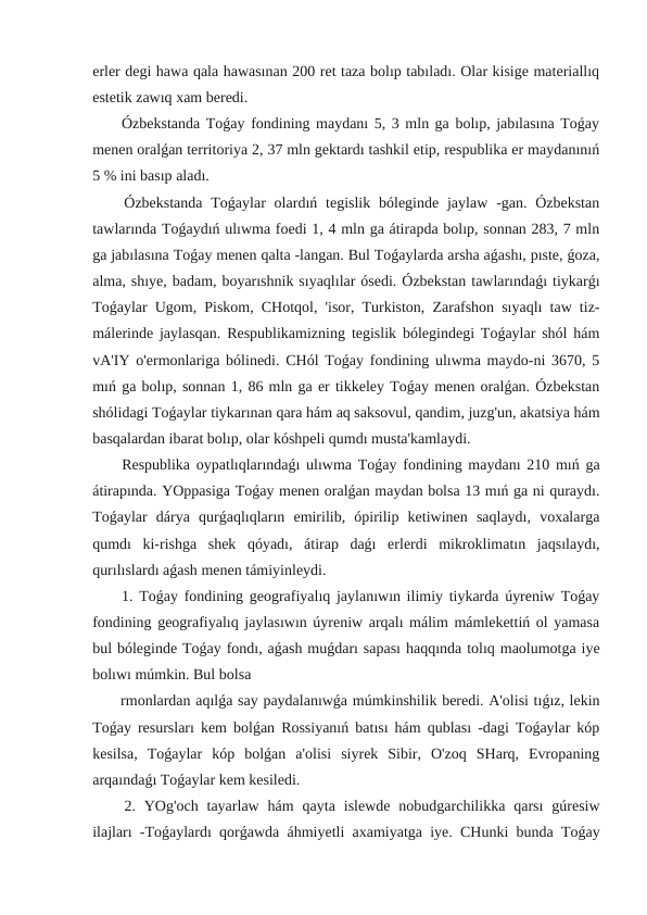 erler degi hawa qala hawasınan 200 ret taza bolıp tabıladı. Olar kisige materiallıq
estetik zawıq xam beredi.
 Ózbekstanda Toǵay fondining maydanı 5, 3 mln ga bolıp, jabılasına Toǵay
menen oralǵan territoriya 2, 37 mln gektardı tashkil etip, respublika er maydanınıń
5 % ini basıp aladı.
 Ózbekstanda  Toǵaylar  olardıń tegislik  bóleginde  jaylaw  -gan.  Ózbekstan
tawlarında Toǵaydıń ulıwma foedi 1, 4 mln ga átirapda bolıp, sonnan 283, 7 mln
ga jabılasına Toǵay menen qalta -langan. Bul Toǵaylarda arsha aǵashı, pıste, ǵoza,
alma, shıye, badam, boyarıshnik sıyaqlılar ósedi. Ózbekstan tawlarındaǵı tiykarǵı
Toǵaylar Ugom, Piskom, CHotqol, 'isor, Turkiston, Zarafshon sıyaqlı taw tiz-
málerinde jaylasqan. Respublikamizning tegislik bólegindegi Toǵaylar shól hám
vA'IY o'ermonlariga bólinedi. CHól Toǵay fondining ulıwma maydo-ni 3670, 5
mıń ga bolıp, sonnan 1, 86 mln ga er tikkeley Toǵay menen oralǵan. Ózbekstan
shólidagi Toǵaylar tiykarınan qara hám aq saksovul, qandim, juzg'un, akatsiya hám
basqalardan ibarat bolıp, olar kóshpeli qumdı musta'kamlaydi.
 Respublika oypatlıqlarındaǵı ulıwma Toǵay fondining maydanı 210 mıń ga
átirapında. YOppasiga Toǵay menen oralǵan maydan bolsa 13 mıń ga ni quraydı.
Toǵaylar  dárya  qurǵaqlıqların  emirilib,  ópirilip  ketiwinen  saqlaydı,  voxalarga
qumdı  ki-rishga  shek  qóyadı,  átirap  daǵı  erlerdi  mikroklimatın  jaqsılaydı,
qurılıslardı aǵash menen támiyinleydi.
 1. Toǵay fondining geografiyalıq jaylanıwın ilimiy tiykarda úyreniw Toǵay
fondining geografiyalıq jaylasıwın úyreniw arqalı málim mámlekettiń ol yamasa
bul bóleginde Toǵay fondı, aǵash muǵdarı sapası haqqında tolıq maolumotga iye
bolıwı múmkin. Bul bolsa 
 rmonlardan aqılǵa say paydalanıwǵa múmkinshilik beredi. A'olisi tıǵız, lekin
Toǵay resursları kem bolǵan Rossiyanıń batısı hám qublası -dagi Toǵaylar kóp
kesilsa,  Toǵaylar  kóp  bolǵan  a'olisi  siyrek  Sibir,  O'zoq  SHarq,  Evropaning
arqaındaǵı Toǵaylar kem kesiledi.
 2.  YOg'och  tayarlaw  hám  qayta  islewde  nobudgarchilikka  qarsı  gúresiw
ilajları -Toǵaylardı qorǵawda áhmiyetli axamiyatga iye. CHunki bunda Toǵay
