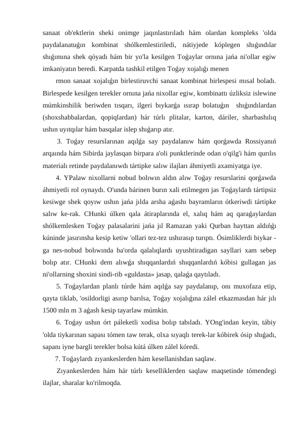 sanaat  ob'ektlerin  sheki  onimge  jaqınlastırıladı  hám  olardan  kompleks  'olda
paydalanatuǵın  kombinat  shólkemlestiriledi,  nátiyjede  kóplegen  shıǵındılar
shıǵımına shek qóyadı hám bir yo'la kesilgen Toǵaylar ornına jańa ni'ollar egiw
imkaniyatın beredi. Karpatda tashkil etilgen Toǵay xojalıǵı menen
 rmon sanaat xojalıǵın birlestiruvchi sanaat kombinat birlespesi mısal boladı.
Birlespede kesilgen terekler ornına jańa nixollar egiw, kombinattı úzliksiz islewine
múmkinshilik beriwden tısqarı, ilgeri bıykarǵa ısırap bolatuǵın  shıǵındılardan
(shoxshabbalardan,  qopiqlardan)  hár  túrlı  plitalar,  karton,  dáriler,  sharbashılıq
ushın uyıtqılar hám basqalar islep shıǵarıp atır.
 3. Toǵay resurslarınan aqılǵa say paydalanıw hám  qorǵawda Rossiyanıń
arqaında hám Sibirda jaylasqan birpara a'oli punktlerinde odan o'qilg'i hám qurılıs
materialı retinde paydalanıwdı tártipke salıw ilajları áhmiyetli axamiyatga iye.
 4. YPalaw nixollarni nobud bolıwın aldın alıw Toǵay resurslarini qorǵawda
áhmiyetli rol oynaydı. O'unda bárinen burın xali etilmegen jas Toǵaylardı tártipsiz
kesiwge shek qoyıw ushın jańa jılda arsha aǵashı bayramların ótkeriwdi tártipke
salıw ke-rak. CHunki úlken qala átiraplarında el, xalıq hám aq qaraǵaylardan
shólkemlesken Toǵay palasalarini jańa jıl Ramazan yaki Qurban hayttan aldıńǵı
kúninde jasırınsha kesip ketiw 'ollari tez-tez ushırasıp turıptı. Ósimliklerdi biykar -
ga nes-nobud bolıwında ba'orda qalalıqlardı uyushtiradigan sayllari xam sebep
bolıp atır. CHunki dem alıwǵa shıqqanlardıń shıqqanlardıń kóbisi gullagan jas
ni'ollarning shoxini sindi-rib «guldasta» jasap, qalaǵa qaytıladı.
 5. Toǵaylardan planlı túrde hám aqılǵa say paydalanıp, onı muxofaza etip,
qayta tiklab, 'osildorligi asırıp barılsa, Toǵay xojalıǵına zálel etkazmasdan hár jılı
1500 mln m 3 aǵash kesip tayarlaw múmkin.
 6. Toǵay ushın órt páleketli xodisa bolıp tabıladı. YOng'indan keyin, tábiy
'olda tiykarınan sapası tómen taw terak, olxa sıyaqlı terek-lar kóbirek ósip shıǵadı,
sapanı iyne bargli terekler bolsa kútá úlken zálel kóredi.
 7. Toǵaylardı zıyankeslerden hám kesellanishdan saqlaw.
 Zıyankeslerden hám hár túrlı keselliklerden saqlaw maqsetinde tómendegi
ilajlar, sharalar ko'rilmoqda.
