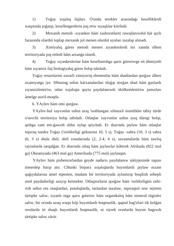  1) 
Toǵay  xojalıq  ilajları.  O'unda  terekler  arasındaǵı  keselliklerdi
waqıtında joǵatıp, kesellengenlerin joq etiw sıyaqlılar kóriledi.
 2) 
Mexanik metodı -zıyankes hám xashoratlarni rawajlanıwdıń hár qıylı
fazasında olardıń toplap mexanik jol menen olardıń uyaları tazalap alınadı.
 3) 
Ximiyalıq  gúres  metodı  menen  zıyankeslerdi  tez  xamda  úlken
territoriyada joq etiledi hám arzanǵa túsedi.
 4) 
Toǵay zıyankeslerine hám kesellanishga qarsı gúresiwge eń áhmiyetli
hám zıyansiz ilaj biologiyalıq gúres bolıp tabıladı.
 Toǵay resurslarini zaxarli ximiyaviq elementlar hám shańlardan qorǵaw úlken
axamiyatga iye. SHuning ushın kárxanalardan shıǵıp atırǵan shań hám gazlardı
zıyansizlentiriw,  odan  xojalıqta  qayta  paydalanıwdı  shólkemlestiriw  jumısları
ámelge asıril-moqda.
 6. YAylov hám otni qorǵaw.
 YAylov-bul xayvonlar ushın azıq 'isoblangan xilmaxil ósimlikler tábiy túrde
o'suvchi  territoriya bolıp tabıladı. Otlaqlar xayvonlar ushın azıq dáregi  bolıp,
qishga xam em-ǵawısh aldın oylap qóyıladı. Er sharında jaylaw hám otlaqlar
topıraq tundra Toǵay ('osildorligi gektarına 10, 5 s), Toǵay -sahra (10, 3 s) sahra
(6, 3 s)  shala  shól,  shól  zonalarında (2, 2-4, 4 s), savannalarda  hám  tawlıq
rayonlarda tarqalǵan. Er sharında otlaq hám jaylawlar kóbirek Afrikada (822 mıń
ga) Okeanıyada (463 mıń ga) Amerikada (775 mıń) jaylasqan.
 YAylov hám pishenzorlardan geyde nadurıs paydalanıw nátiyjesinde sapası
tómenlep  barıp  atır.  CHunki  birpara  xojalıqlarda  buyımlardı  jaylaw  nızam
qaǵıydalarına ámel etpesten, mudam bir territoriyada aylantırıp boqilish sebepli
onıń paydadorligi azayıp ketmekte. Otlaqzorlarni qorǵaw hám 'osildorligini oshi-
rish ushın onı otaqlardan, putalıqlarda, taslardan tazalaw, topıraqtıń suw rejimin
tártipke salıw, zıyanlı otga qarsı gúresiw hám organikalıq hám mineral tóginler
salıw, bir orında uzaq waqıt kóp buyımlardı boqmaslik, qaptal bag'irlari tik bolǵan
orınlarda  iri  shaqlı  buyımlardı  boqmaslik,  ot  siyrek  orınlarda  buyım  bagıwdı
tártipke salıw zárúr.

