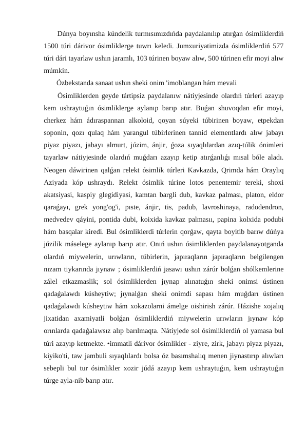  Dúnya boyınsha kúndelik turmısımızdıńda paydalanılıp atırǵan ósimliklerdiń
1500 túri dárivor ósimliklerge tuwrı keledi. Jumxuriyatimizda ósimliklerdiń 577
túri dári tayarlaw ushın jaramlı, 103 túrinen boyaw alıw, 500 túrinen efir moyi alıw
múmkin.
 Ózbekstanda sanaat ushın sheki onim 'imoblangan hám mevali
 Ósimliklerden geyde tártipsiz paydalanıw nátiyjesinde olardıń túrleri azayıp
kem ushraytuǵın ósimliklerge aylanıp barıp atır. Buǵan shuvoqdan efir moyi,
cherkez  hám  ádıraspannan  alkoloid,  qoyan  súyeki  túbirinen  boyaw,  etpekdan
soponin, qozı qulaq hám yarangul túbirlerinen tannid elementlardı alıw jabayı
piyaz piyazı, jabayı almurt, júzim, ánjir, ǵoza sıyaqlılardan azıq-túlik ónimleri
tayarlaw nátiyjesinde olardıń muǵdarı azayıp ketip atırǵanlıǵı mısal bóle aladı.
Neogen dáwirinen qalǵan relekt ósimlik túrleri Kavkazda, Qrimda hám Oraylıq
Aziyada  kóp  ushraydı.  Relekt  ósimlik  túrine  lotos  penentemir  tereki,  shoxi
akatsiyasi, kaspiy glegidiyasi, kamtan bargli dub, kavkaz palması, platon, eldor
qaraǵayı,  grek  yong'og'i,  pıste,  ánjir,  tis,  padub,  lavroshinaya,  radodendron,
medvedev qáyini, pontida dubi, koixida kavkaz palmasıı, papina kolxida podubi
hám basqalar kiredi. Bul ósimliklerdi túrlerin qorǵaw, qayta boyitib barıw dúńya
júzilik máselege aylanıp barıp atır. Onıń ushın ósimliklerden paydalanayotganda
olardıń  miywelerin,  urıwların,  túbirlerin,  japıraqların  japıraqların  belgilengen
nızam tiykarında jıynaw ; ósimliklerdiń jasawı ushın zárúr bolǵan shólkemlerine
zálel  etkazmaslik;  sol  ósimliklerden  jıynap  alınatuǵın  sheki  onimsi  ústinen
qadaǵalawdı  kúsheytiw;  jıynalǵan  sheki  onimdi  sapası  hám  muǵdarı  ústinen
qadaǵalawdı kúsheytiw hám xokazolarni ámelge oishirish zárúr. Házishe xojalıq
jixatidan  axamiyatli  bolǵan  ósimliklerdiń  miywelerin  urıwların  jıynaw  kóp
orınlarda qadaǵalawsız alıp barılmaqta. Nátiyjede sol ósimliklerdiń ol yamasa bul
túri azayıp ketmekte. •immatli dárivor ósimlikler - ziyre, zirk, jabayı piyaz piyazı,
kiyiko'ti, taw jambuli sıyaqlılardı bolsa óz basımshalıq menen jiynastırıp alıwları
sebepli bul tur ósimlikler xozir júdá azayıp kem ushraytuǵın, kem ushraytuǵın
túrge ayla-nib barıp atır.
