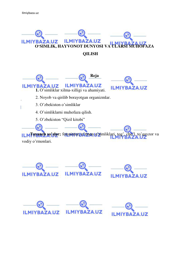 Ilmiybaza.uz 
 
 
 
 
O‘SIMLIK, HAYVONOT DUNYOSI VA ULARSI MUHOFAZA 
QILISH 
 
 
Reja 
  
1. O’simliklar xilma-xilligi va ahamiyati. 
2. Noyob va qirilib borayotgan organizmlar. 
3. O’zbekiston o’simliklar 
4. O’simliklarni muhofaza qilish. 
5. O’zbekiston “Qizil kitobi”  
 
Tayanch so’zlar; fotosintez, o’rmon o’simliklari, tog’, cho’l, to’qayzor va 
vodiy o’rmonlari. 
 
 
 
 
 
 
 
 
 
 
 
 
