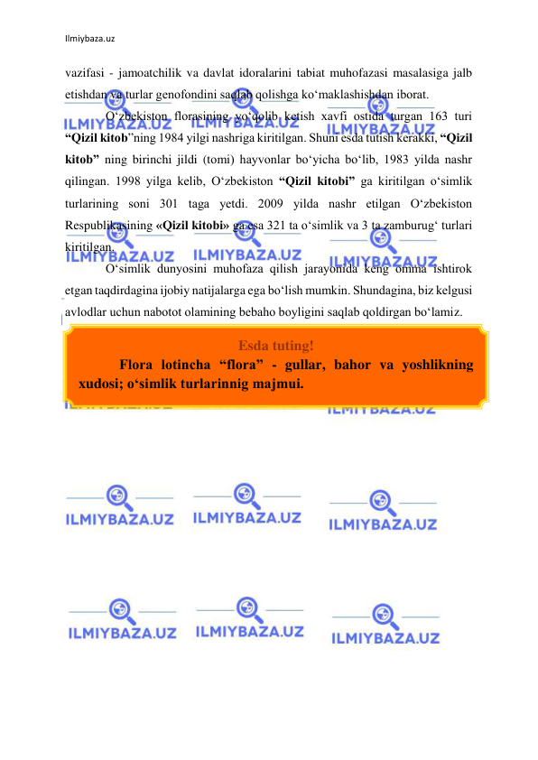 Ilmiybaza.uz 
 
vazifasi - jamoatchilik va davlat idoralarini tabiat muhofazasi masalasiga jalb 
etishdan va turlar genofondini saqlab qolishga kо‘maklashishdan iborat.  
О‘zbekiston florasining yо‘qolib ketish xavfi ostida turgan 163 turi 
“Qizil kitob”ning 1984 yilgi nashriga kiritilgan. Shuni esda tutish kerakki, “Qizil 
kitob” ning birinchi jildi (tomi) hayvonlar bо‘yicha bо‘lib, 1983 yilda nashr 
qilingan. 1998 yilga kelib, О‘zbekiston “Qizil kitobi” ga kiritilgan о‘simlik 
turlarining soni 301 taga yetdi. 2009 yilda nashr etilgan О‘zbekiston 
Respublikasining «Qizil kitobi» ga esa 321 ta о‘simlik va 3 ta zamburug‘ turlari 
kiritilgan.  
О‘simlik dunyosini muhofaza qilish jarayonida keng omma ishtirok 
etgan taqdirdagina ijobiy natijalarga ega bо‘lish mumkin. Shundagina, biz kelgusi 
avlodlar uchun nabotot olamining bebaho boyligini saqlab qoldirgan bо‘lamiz. 
 
 
 
 
 
 
 
 
 
 
 
 
 
 
 
 
 
 
Esda tuting! 
Flora lotincha “flora” - gullar, bahor va yoshlikning 
xudosi; о‘simlik turlarinnig majmui. 
 
