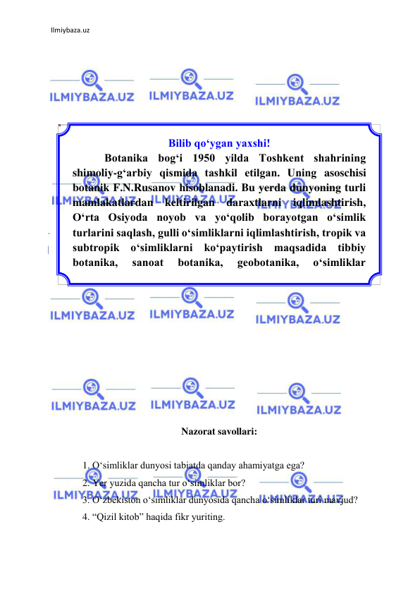 Ilmiybaza.uz 
 
 
 
 
 
 
 
 
 
 
 
 
 
 
 
 
 
 
 
 
 
 
 
 
 
 
 
Nazorat savollari: 
 
1. О‘simliklar dunyosi tabiatda qanday ahamiyatga ega? 
2. Yer yuzida qancha tur о‘simliklar bor? 
3. О‘zbekiston о‘simliklar dunyosida qancha о‘simliklar turi mavjud? 
4. “Qizil kitob” haqida fikr yuriting. 
Bilib qо‘ygan yaxshi! 
Botanika bog‘i 1950 yilda Toshkent shahrining 
shimoliy-g‘arbiy qismida tashkil etilgan. Uning asoschisi 
botanik F.N.Rusanov hisoblanadi. Bu yerda dunyoning turli 
mamlakatlardan keltirilgan daraxtlarni iqlimlashtirish, 
О‘rta Osiyoda noyob va yо‘qolib borayotgan о‘simlik 
turlarini saqlash, gulli о‘simliklarni iqlimlashtirish, tropik va 
subtropik о‘simliklarni kо‘paytirish maqsadida tibbiy 
botanika, 
sanoat 
botanika, 
geobotanika, 
о‘simliklar 
ekologiyasi kabi ilmiy laboratoriyalar ishlab turibdi. 
 
