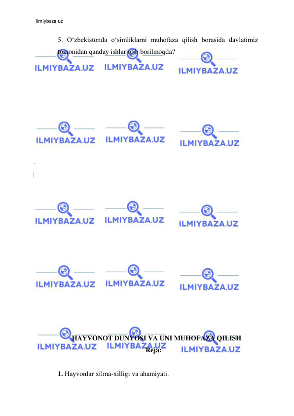 Ilmiybaza.uz 
 
5. О‘zbekistonda о‘simliklarni muhofaza qilish borasida davlatimiz 
tomonidan qanday ishlar olib borilmoqda?  
 
 
 
 
 
 
 
 
 
 
 
 
 
 
 
 
 
 
 
 
 
 
 
 HAYVONOT DUNYOSI VA UNI MUHOFAZA QILISH 
Reja: 
  
1. Hayvonlar xilma-xilligi va ahamiyati. 
