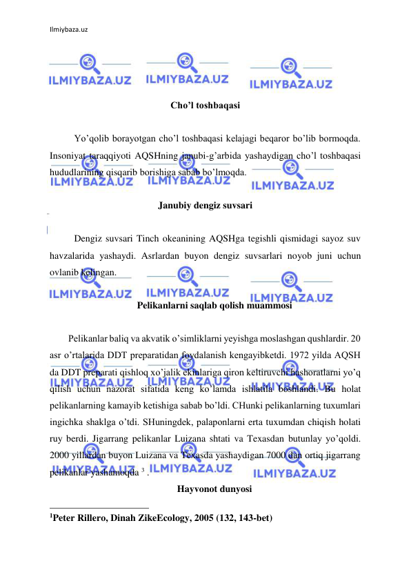 Ilmiybaza.uz 
 
 
 
 
Cho’l toshbaqasi 
 
Yo’qolib borayotgan cho’l toshbaqasi kelajagi beqaror bo’lib bormoqda. 
Insoniyat taraqqiyoti AQSHning janubi-g’arbida yashaydigan cho’l toshbaqasi 
hududlarining qisqarib borishiga sabab bo’lmoqda.  
 
Janubiy dengiz suvsari 
 
Dengiz suvsari Tinch okeanining AQSHga tegishli qismidagi sayoz suv 
havzalarida yashaydi. Asrlardan buyon dengiz suvsarlari noyob juni uchun 
ovlanib kelingan. 
 
Pelikanlarni saqlab qolish muammosi 
 
Pelikanlar baliq va akvatik o’simliklarni yeyishga moslashgan qushlardir. 20 
asr o’rtalarida DDT preparatidan foydalanish kengayibketdi. 1972 yilda AQSH 
da DDT preparati qishloq xo’jalik ekinlariga qiron keltiruvchi hashoratlarni yo’q 
qilish uchun nazorat sifatida keng ko’lamda ishlatila boshlandi. Bu holat 
pelikanlarning kamayib ketishiga sabab bo’ldi. CHunki pelikanlarning tuxumlari 
ingichka shaklga o’tdi. SHuningdek, palaponlarni erta tuxumdan chiqish holati 
ruy berdi. Jigarrang pelikanlar Luizana shtati va Texasdan butunlay yo’qoldi. 
2000 yillardan buyon Luizana va Texasda yashaydigan 7000 dan ortiq jigarrang 
pelikanlar yashamoqda 3 . 
Hayvonot dunyosi 
                                                 
1Peter Rillero, Dinah ZikeEcology, 2005 (132, 143-bet) 
 
