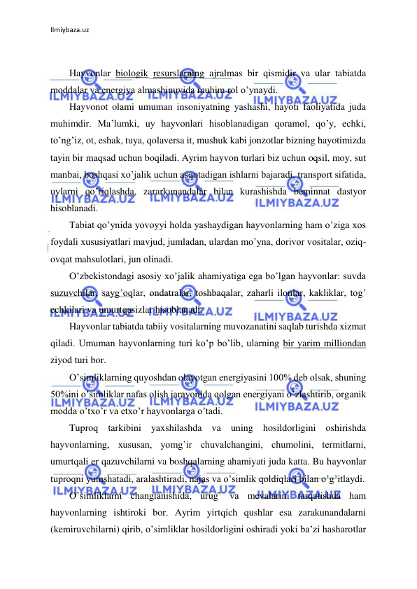 Ilmiybaza.uz 
 
 
Hayvonlar biologik resurslarning ajralmas bir qismidir va ular tabiatda 
moddalar va energiya almashinuvida muhim rol o’ynaydi. 
Hayvonot olami umuman insoniyatning yashashi, hayoti faoliyatida juda 
muhimdir. Ma’lumki, uy hayvonlari hisoblanadigan qoramol, qo’y, echki, 
to’ng’iz, ot, eshak, tuya, qolaversa it, mushuk kabi jonzotlar bizning hayotimizda 
tayin bir maqsad uchun boqiladi. Ayrim hayvon turlari biz uchun oqsil, moy, sut 
manbai, boshqasi xo’jalik uchun asqotadigan ishlarni bajaradi, transport sifatida, 
uylarni qo’riqlashda, zararkunandalar bilan kurashishda beminnat dastyor 
hisoblanadi. 
Tabiat qo’ynida yovoyyi holda yashaydigan hayvonlarning ham o’ziga xos 
foydali xususiyatlari mavjud, jumladan, ulardan mo’yna, dorivor vositalar, oziq-
ovqat mahsulotlari, jun olinadi. 
O’zbekistondagi asosiy xo’jalik ahamiyatiga ega bo’lgan hayvonlar: suvda 
suzuvchilar, sayg’oqlar, ondatralar, toshbaqalar, zaharli ilonlar, kakliklar, tog’ 
echkilari va umurtqasizlar hisoblanadi. 
Hayvonlar tabiatda tabiiy vositalarning muvozanatini saqlab turishda xizmat 
qiladi. Umuman hayvonlarning turi ko’p bo’lib, ularning bir yarim milliondan 
ziyod turi bor. 
O’simliklarning quyoshdan olayotgan energiyasini 100% deb olsak, shuning 
50%ini o’simliklar nafas olish jarayonida qolgan energiyani o’zlashtirib, organik 
modda o’txo’r va etxo’r hayvonlarga o’tadi. 
Tuproq tarkibini yaxshilashda va uning hosildorligini oshirishda 
hayvonlarning, xususan, yomg’ir chuvalchangini, chumolini, termitlarni, 
umurtqali er qazuvchilarni va boshqalarning ahamiyati juda katta. Bu hayvonlar 
tuproqni yumshatadi, aralashtiradi, najas va o’simlik qoldiqlari bilan o’g’itlaydi. 
O’simliklarni changlanishida, urug’ va mevalarini tarqatishda ham 
hayvonlarning ishtiroki bor. Ayrim yirtqich qushlar esa zarakunandalarni 
(kemiruvchilarni) qirib, o’simliklar hosildorligini oshiradi yoki ba’zi hasharotlar 
