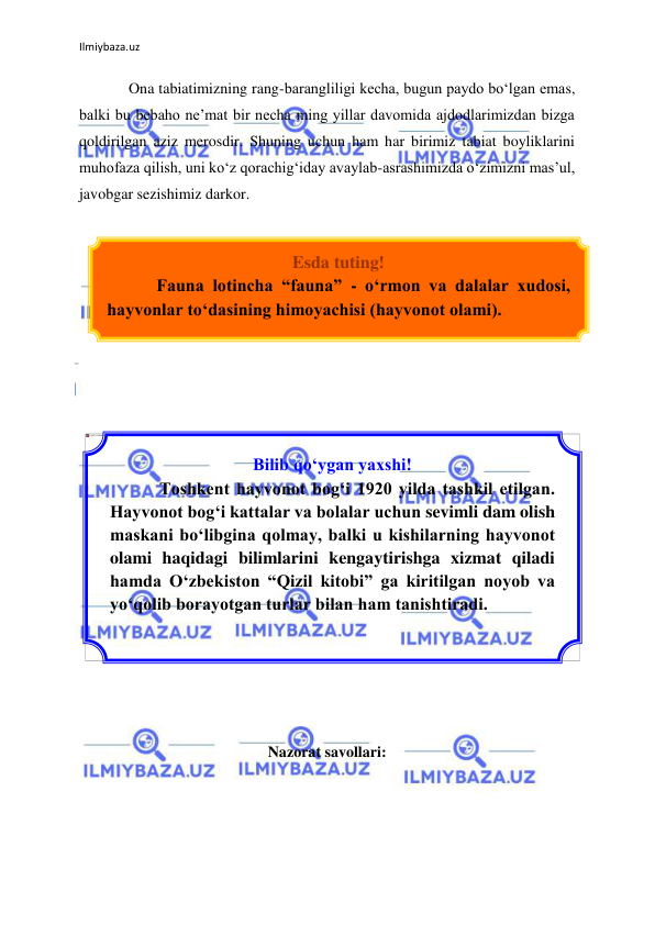 Ilmiybaza.uz 
 
Ona tabiatimizning rang-barangliligi kecha, bugun paydo bо‘lgan emas, 
balki bu bebaho ne’mat bir necha ming yillar davomida ajdodlarimizdan bizga 
qoldirilgan aziz merosdir. Shuning uchun ham har birimiz tabiat boyliklarini 
muhofaza qilish, uni kо‘z qorachig‘iday avaylab-asrashimizda о‘zimizni mas’ul, 
javobgar sezishimiz darkor. 
 
 
 
 
 
 
 
 
 
 
 
 
 
 
 
 
 
 
 
 
Nazorat savollari: 
 
 
 
Esda tuting! 
Fauna lotincha “fauna” - о‘rmon va dalalar xudosi, 
hayvonlar tо‘dasining himoyachisi (hayvonot olami). 
 
Bilib qо‘ygan yaxshi! 
Toshkent hayvonot bog‘i 1920 yilda tashkil etilgan. 
Hayvonot bog‘i kattalar va bolalar uchun sevimli dam olish 
maskani bо‘libgina qolmay, balki u kishilarning hayvonot 
olami haqidagi bilimlarini kengaytirishga xizmat qiladi 
hamda О‘zbekiston “Qizil kitobi” ga kiritilgan noyob va 
yо‘qolib borayotgan turlar bilan ham tanishtiradi. 
 
