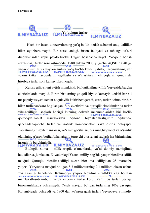 Ilmiybaza.uz 
 
 
 
Yo’qolgan turlar 
 
Hech bir inson dinozavrlarning yo’q bo’lib ketish sababini aniq dallillar 
bilan aytibberolmaydi. Bir narsa aniqqi, inson faoliyati va tabiatga ta’siri 
dinozavrlardan keyin paydo bo’ldi. Bugun boshqacha hayot. Yo’qolib borish 
arafasidagi turlar soni oshmoqda. 1980 yildan 2000 yilgacha AQSH da 40 ga 
yaqin o’simlik va hayvon turlari yo’q bo’lib ketdi. Sababi, insoniyatning yer 
yuzini katta maydonlarini egallashi va o’zlashtirish, ehtiyojlarini qondirishi 
hisobiga turlar soni kamayibketmoqda. 
Xulosa qilib shuni aytish mumkinki, biologik xilma-xillik Yeryuzida barcha 
ekotizimlarda mavjud. Biron bir turning yo‘qolishiyoki kamayib ketishi har xil 
tur populyatsiyasi uchun noqulaylik keltiribchiqaradi, zero, turlar doimo bir-biri 
bilan turlichao‘zaro bog‘langan. Suv ekotizimi va quruqlik ekotizimlarida turlar 
xilma-xilligini saqlash hozirgi kunning dolzarb muammolaridan biri bo‘lib 
qolmoqda.Tabiat 
resurslaridan 
oqilona 
foydalanmasligimiz 
oqibatida, 
qanchadan-qancha turlar va notirik komponentlar xavf ostida qolayapti. 
Tabiatning chiroyli manzarasi, ko‘rkam go‘shalari, o‘zining hayvonot va o‘simlik 
olamining g‘aroyibotligi bilan ajralib turuvchi biosferani saqlash har birimizning 
insoniylik burchimizdir.  
Biologik xilma - xillik tropik o‘rmonlarda, ya’ni doimiy namiqlimli 
hududlarda, jumladan, Ekvadordagi Yasuni milliy bog‘ida yuqoribioxilma-xillik 
mavjud. Quruqlik bioxilma-xilligi okean bioxilma -xilligidan 25 marotaba 
yuqori. Yeryuzida mavjud bo‘lgan 8,7 millionturning 2,1 millioni okean uchun 
xos ekanligi baholandi. Kolumbiya yuqori bioxilma - xillikka ega bo‘lgan 
mamlakathisoblanib, u yerda endemik turlar ko‘p. Ya’ni bu turlar boshqa 
biromamlakatda uchramaydi. Yerda mavjdu bo‘lgan turlarning 10% gayaqini 
Kolumbiyada uchraydi va 1900 dan ko‘proq qush turlari Yevropava Shimoliy 
