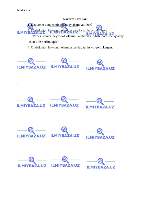 Ilmiybaza.uz 
 
Nazorat savollari: 
1. Hayvonot dunyosining qanday ahamiyati bor? 
2. О‘zbekiston hayvonot olamida qancha tur hayvonlar bor? 
3. О‘zbekistonda hayvonot olamini muhofaza qilish borasida qanday 
ishlar olib borilmoqda? 
4. О‘zbekiston hayvonot olamida qanday turlar yо‘qolib ketgan? 
