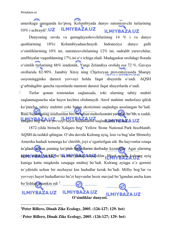 Ilmiybaza.uz 
 
amerikaga qaraganda ko‘proq. Kolumbiyada dunyo sutemizuvchi turlarining 
10% i uchraydi1.  
Dunyoning suvda va quruqdayashovchilarining 14 % i va dunyo 
qushlarining 
18%i 
Kolumbiyadauchraydi. 
Indoneziya 
dunyo 
gulli 
o‘simliklarining 10% ini, sutemizuvchilarning 12% ini, sudralib yuruvchilar, 
amfibiyalar vaqushlarning 17% ini o‘z ichiga oladi. Madagaskar orolidagi florada 
o‘simlik turlarining 66% iendemik, Yangi Zelandiya orolida esa 72 %, Gavaya 
orollarida 82-90%. Janubiy Xitoy ning Chjetszyan proventsiyasida Sharqiy 
osiyoningginko daraxti yovvoyi holda faqat shuyerda o‘sadi. AQSH 
g‘arbidagibir qancha rayonlarda mamont daraxti faqat shuyerlarda o‘sadi. 
Turlar qonun tomonidan saqlansada, toki ularning tabiiy muhiti 
saqlanmaguncha ular hayot kechira olishmaydi. Atrof muhitni muhofaza qilish 
ko’pincha, tabiiy muhitni yoki butun ekotizimni saqlashga asoslangan bo’ladi. 
Buni bajarishning usullaridan biri bu tabiat muhofazasini yaratish bo’lib, u xuddi, 
xalqaro bog’lar va yovvoyi hayot hududlarini saqlash kabi bo’ladi .  
1872-yilda birinchi Xalqaro bog’ Yellow Stone National Park hisoblanib, 
AQSH da tashkil qilingan. O’sha davrda Kulrang ayiq, loss va bug’ular Shimoliy 
Amerika hududi tomonga ko`chirilib, joyi o’zgartirilgan edi. Bu hayvonlar ozuqa 
to’plash uchun yerning ko’plab hududlarini darbadar kezardilar. Agar ularning 
tabiiy muhiti kichik bo’lsa ular yashay olmaydilar. Misol uchun, kulrang ayiq 
kuniga katta miqdorda ozuqaga muhtoj bo’ladi. Kulrang ayiqga o’z qornini 
to`ydirishi uchun bir nechayuz km hududlar kerak bo’ladi. Milliy bog’lar va 
yovvoyi hayot hududlarisiz ba’zi hayvonlar hozir mavjud bo’lgandan ancha kam 
bo’lishlari mumkin edi 2. 
 
O’simliklar dunyosi. 
                                                 
1Peter Rillero, Dinah Zike Ecology, 2005. (126-127; 129- bet) 
 
2 Peter Rillero, Dinah Zike Ecology, 2005. (126-127; 129- bet) 
 
