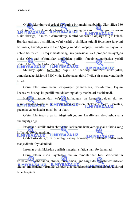 Ilmiybaza.uz 
 
 
O’simliklar dunyosi erdagi hayotning birlamchi manbaidir. Ular yiliga 380 
mlrd. tonna organik modda hosil qiladi, buning 325 mlrd. t. dengiz va okean 
o’simliklariga, 38 mlrd. t. o’rmonlarga, 6 mlrd. tonnasi o’tloqlarga to’g’ri keladi. 
Bundan tashqari o’simliklar, ya’ni yashil o’simliklar tufayli fotosintez jarayoni 
bo’lmasa, havodagi uglerod (CO2)ning miqdori ko’payib kishilar va hayvonlar 
nobud bo’lur edi. Biroq atmosferadagi suv yuzasidan va tuproqdan kelayotgan 
o’sha CO2 gazi o’simliklar tomonidan yutilib, fotosintez natijasida yashil 
o’simliklar atrofga kislorodni chiqarib turadi. 
Shunday qilib, fotosintez orqali er sharidagi suv 5,8 mln. yilda, 
atmosferadagi kislorod 5800 yilda, karbonat angidrid 7 yilda bir marta yangilanib 
turadi. 
O’simliklar inson uchun oziq-ovqat, yem-xashak, dori-darmon, kiyim-
kechak va boshqa ko’pchilik moddalarning tabiiy manbalari hisoblanadi. 
Halqimiz tomonidan ko’p ishlatiladigan va keng tarqalgan dorivor 
o’simliklardan foydalaniladi. Bularga isiriq, ermon, chakanda, aloye, na’matak, 
gazanda va boshqalar misol bo’la oladi. 
O’simliklar inson organizmidagi turli yuqumli kasalliklarni davolashda katta 
ahamiyatga ega. 
Insonlar o’simliklardan chorva mollari uchun ham yem-xashak sifatida keng 
ko’lamda foydalanadilar. 
O’zbekistonda g’o’za o’simligi asosiy homashyo hisoblanib, undan turli 
maqsadlarda foydalaniladi. 
Insonlar o’simliklardan qurilish materiali sifatida ham foydalaniladi. 
O’simliklarni inson hayotidagi muhim tomonlaridan biri, atrof-muhitni 
ko’kalamzorlashtirishdir, chinor, terak, eman, igna bargli doim yashil o’simliklar 
shular jumlasidandir. Bundan tashqari ular havodagi changni tozalab, uni kislorod 
bilan boyitadi. 
