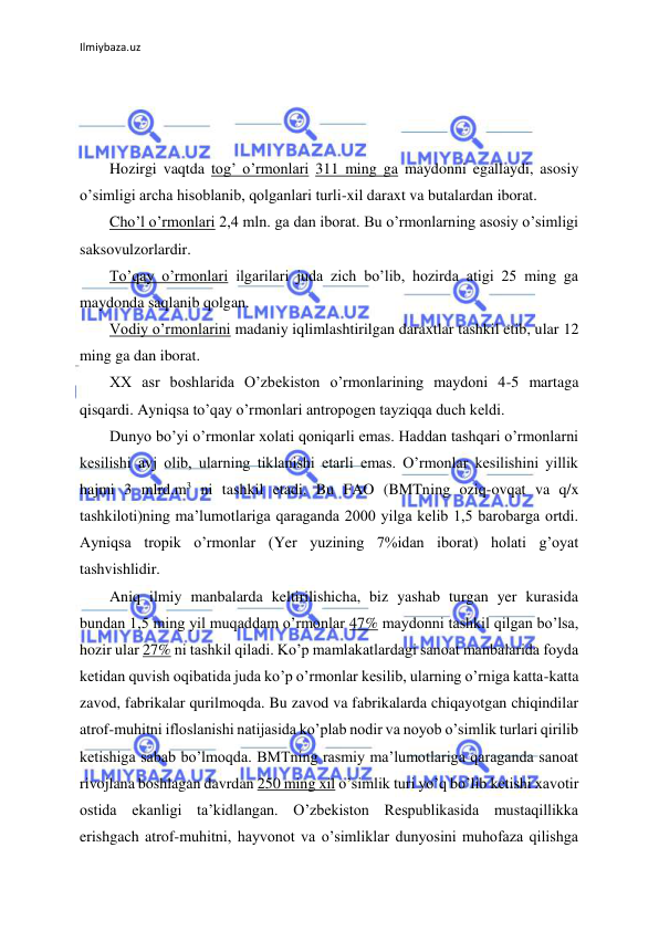 Ilmiybaza.uz 
 
 
 
 
Hozirgi vaqtda tog’ o’rmonlari 311 ming ga maydonni egallaydi, asosiy 
o’simligi archa hisoblanib, qolganlari turli-xil daraxt va butalardan iborat. 
Cho’l o’rmonlari 2,4 mln. ga dan iborat. Bu o’rmonlarning asosiy o’simligi 
saksovulzorlardir. 
To’qay o’rmonlari ilgarilari juda zich bo’lib, hozirda atigi 25 ming ga 
maydonda saqlanib qolgan. 
Vodiy o’rmonlarini madaniy iqlimlashtirilgan daraxtlar tashkil etib, ular 12 
ming ga dan iborat. 
XX asr boshlarida O’zbekiston o’rmonlarining maydoni 4-5 martaga 
qisqardi. Ayniqsa to’qay o’rmonlari antropogen tayziqqa duch keldi. 
Dunyo bo’yi o’rmonlar xolati qoniqarli emas. Haddan tashqari o’rmonlarni 
kesilishi avj olib, ularning tiklanishi etarli emas. O’rmonlar kesilishini yillik 
hajmi 3 mlrd.m3 ni tashkil etadi. Bu FAO (BMTning oziq-ovqat va q/x 
tashkiloti)ning ma’lumotlariga qaraganda 2000 yilga kelib 1,5 barobarga ortdi. 
Ayniqsa tropik o’rmonlar (Yer yuzining 7%idan iborat) holati g’oyat 
tashvishlidir. 
Aniq ilmiy manbalarda keltirilishicha, biz yashab turgan yer kurasida 
bundan 1,5 ming yil muqaddam o’rmonlar 47% maydonni tashkil qilgan bo’lsa, 
hozir ular 27% ni tashkil qiladi. Ko’p mamlakatlardagi sanoat manbalarida foyda 
ketidan quvish oqibatida juda ko’p o’rmonlar kesilib, ularning o’rniga katta-katta 
zavod, fabrikalar qurilmoqda. Bu zavod va fabrikalarda chiqayotgan chiqindilar 
atrof-muhitni ifloslanishi natijasida ko’plab nodir va noyob o’simlik turlari qirilib 
ketishiga sabab bo’lmoqda. BMTning rasmiy ma’lumotlariga qaraganda sanoat 
rivojlana boshlagan davrdan 250 ming xil o’simlik turi yo’q bo’lib ketishi xavotir 
ostida ekanligi ta’kidlangan. O’zbekiston Respublikasida mustaqillikka 
erishgach atrof-muhitni, hayvonot va o’simliklar dunyosini muhofaza qilishga 
