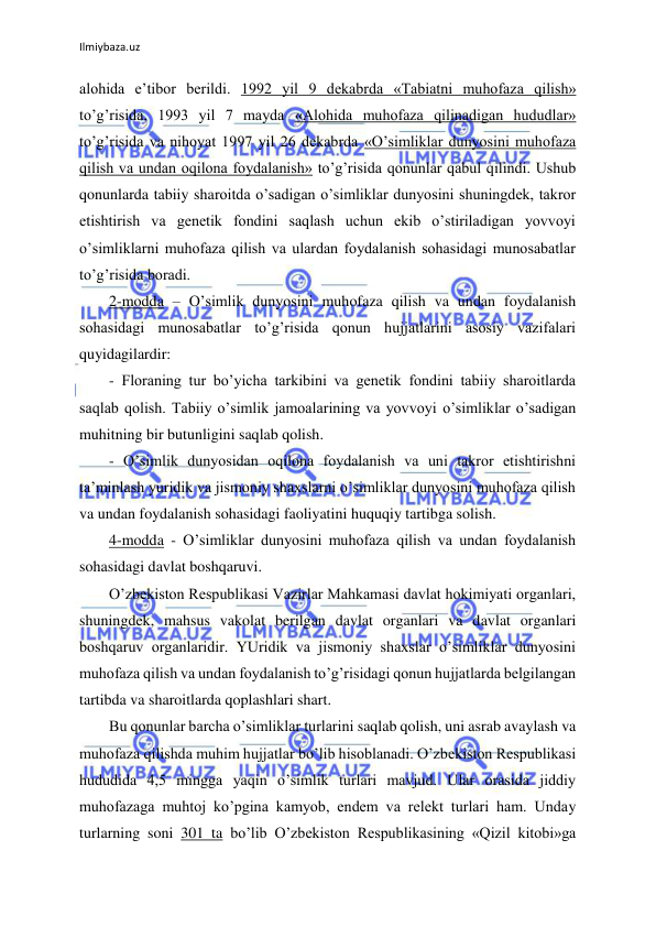 Ilmiybaza.uz 
 
alohida e’tibor berildi. 1992 yil 9 dekabrda «Tabiatni muhofaza qilish» 
to’g’risida, 1993 yil 7 mayda «Alohida muhofaza qilinadigan hududlar» 
to’g’risida va nihoyat 1997 yil 26 dekabrda «O’simliklar dunyosini muhofaza 
qilish va undan oqilona foydalanish» to’g’risida qonunlar qabul qilindi. Ushub 
qonunlarda tabiiy sharoitda o’sadigan o’simliklar dunyosini shuningdek, takror 
etishtirish va genetik fondini saqlash uchun ekib o’stiriladigan yovvoyi 
o’simliklarni muhofaza qilish va ulardan foydalanish sohasidagi munosabatlar 
to’g’risida boradi. 
2-modda – O’simlik dunyosini muhofaza qilish va undan foydalanish 
sohasidagi munosabatlar to’g’risida qonun hujjatlarini asosiy vazifalari 
quyidagilardir: 
- Floraning tur bo’yicha tarkibini va genetik fondini tabiiy sharoitlarda 
saqlab qolish. Tabiiy o’simlik jamoalarining va yovvoyi o’simliklar o’sadigan 
muhitning bir butunligini saqlab qolish. 
- O’simlik dunyosidan oqilona foydalanish va uni takror etishtirishni 
ta’minlash yuridik va jismoniy shaxslarni o’simliklar dunyosini muhofaza qilish 
va undan foydalanish sohasidagi faoliyatini huquqiy tartibga solish. 
4-modda - O’simliklar dunyosini muhofaza qilish va undan foydalanish 
sohasidagi davlat boshqaruvi. 
O’zbekiston Respublikasi Vazirlar Mahkamasi davlat hokimiyati organlari, 
shuningdek, mahsus vakolat berilgan davlat organlari va davlat organlari 
boshqaruv organlaridir. YUridik va jismoniy shaxslar o’simliklar dunyosini 
muhofaza qilish va undan foydalanish to’g’risidagi qonun hujjatlarda belgilangan 
tartibda va sharoitlarda qoplashlari shart. 
Bu qonunlar barcha o’simliklar turlarini saqlab qolish, uni asrab avaylash va 
muhofaza qilishda muhim hujjatlar bo’lib hisoblanadi. O’zbekiston Respublikasi 
hududida 4,5 mingga yaqin o’simlik turlari mavjud. Ular orasida jiddiy 
muhofazaga muhtoj ko’pgina kamyob, endem va relekt turlari ham. Unday 
turlarning soni 301 ta bo’lib O’zbekiston Respublikasining «Qizil kitobi»ga 
