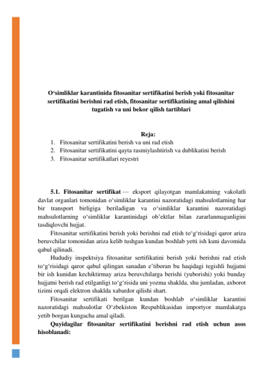  
 
 
 
 
 
 
 
O‘simliklar karantinida fitosanitar sertifikatini berish yoki fitosanitar 
sertifikatini berishni rad etish, fitosanitar sertifikatining amal qilishini 
tugatish va uni bekor qilish tartiblari 
 
 
Reja: 
1. Fitosanitar sertifikatini berish va uni rad etish 
2. Fitosanitar sertifikatini qayta rasmiylashtirish va dublikatini berish 
3. Fitosanitar sertifikatlari reyestri 
 
 
 
5.1. Fitosanitar sertifikat — eksport qilayotgan mamlakatning vakolatli 
davlat organlari tomonidan o‘simliklar karantini nazoratidagi mahsulotlarning har 
bir transport birligiga beriladigan va o‘simliklar karantini nazoratidagi 
mahsulotlarning o‘simliklar karantinidagi ob’ektlar bilan zararlanmaganligini 
tasdiqlovchi hujjat. 
Fitosanitar sertifikatini berish yoki berishni rad etish to‘g‘risidagi qaror ariza 
beruvchilar tomonidan ariza kelib tushgan kundan boshlab yetti ish kuni davomida 
qabul qilinadi. 
Hududiy inspektsiya fitosanitar sertifikatini berish yoki berishni rad etish 
to‘g‘risidagi qaror qabul qilingan sanadan e’tiboran bu haqidagi tegishli hujjatni 
bir ish kunidan kechiktirmay ariza beruvchilarga berishi (yuborishi) yoki bunday 
hujjatni berish rad etilganligi to‘g‘risida uni yozma shaklda, shu jumladan, axborot 
tizimi orqali elektron shaklda xabardor qilishi shart. 
Fitosanitar sertifikati berilgan kundan boshlab o‘simliklar karantini 
nazoratidagi mahsulotlar O‘zbekiston Respublikasidan importyor mamlakatga 
yetib borgan kungacha amal qiladi. 
Quyidagilar fitosanitar sertifikatini berishni rad etish uchun asos 
hisoblanadi: 
