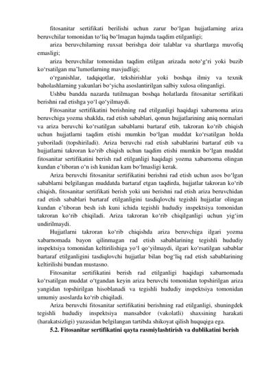 fitosanitar sertifikati berilishi uchun zarur bo‘lgan hujjatlarning ariza 
beruvchilar tomonidan to‘liq bo‘lmagan hajmda taqdim etilganligi; 
ariza beruvchilarning ruxsat berishga doir talablar va shartlarga muvofiq 
emasligi; 
ariza beruvchilar tomonidan taqdim etilgan arizada noto‘g‘ri yoki buzib 
ko‘rsatilgan ma’lumotlarning mavjudligi; 
o‘rganishlar, tadqiqotlar, tekshirishlar yoki boshqa ilmiy va texnik 
baholashlarning yakunlari bo‘yicha asoslantirilgan salbiy xulosa olinganligi. 
Ushbu bandda nazarda tutilmagan boshqa holatlarda fitosanitar sertifikati 
berishni rad etishga yo‘l qo‘yilmaydi. 
Fitosanitar sertifikatini berishning rad etilganligi haqidagi xabarnoma ariza 
beruvchiga yozma shaklda, rad etish sabablari, qonun hujjatlarining aniq normalari 
va ariza beruvchi ko‘rsatilgan sabablarni bartaraf etib, takroran ko‘rib chiqish 
uchun hujjatlarni taqdim etishi mumkin bo‘lgan muddat ko‘rsatilgan holda 
yuboriladi (topshiriladi). Ariza beruvchi rad etish sabablarini bartaraf etib va 
hujjatlarni takroran ko‘rib chiqish uchun taqdim etishi mumkin bo‘lgan muddat 
fitosanitar sertifikatini berish rad etilganligi haqidagi yozma xabarnoma olingan 
kundan e’tiboran o‘n ish kunidan kam bo‘lmasligi kerak. 
Ariza beruvchi fitosanitar sertifikatini berishni rad etish uchun asos bo‘lgan 
sabablarni belgilangan muddatda bartaraf etgan taqdirda, hujjatlar takroran ko‘rib 
chiqish, fitosanitar sertifikati berish yoki uni berishni rad etish ariza beruvchidan 
rad etish sabablari bartaraf etilganligini tasdiqlovchi tegishli hujjatlar olingan 
kundan e’tiboran besh ish kuni ichida tegishli hududiy inspektsiya tomonidan 
takroran ko‘rib chiqiladi. Ariza takroran ko‘rib chiqilganligi uchun yig‘im 
undirilmaydi. 
Hujjatlarni takroran ko‘rib chiqishda ariza beruvchiga ilgari yozma 
xabarnomada bayon qilinmagan rad etish sabablarining tegishli hududiy 
inspektsiya tomonidan keltirilishiga yo‘l qo‘yilmaydi, ilgari ko‘rsatilgan sabablar 
bartaraf etilganligini tasdiqlovchi hujjatlar bilan bog‘liq rad etish sabablarining 
keltirilishi bundan mustasno. 
Fitosanitar sertifikatini berish rad etilganligi haqidagi xabarnomada 
ko‘rsatilgan muddat o‘tgandan keyin ariza beruvchi tomonidan topshirilgan ariza 
yangidan topshirilgan hisoblanadi va tegishli hududiy inspektsiya tomonidan 
umumiy asoslarda ko‘rib chiqiladi. 
Ariza beruvchi fitosanitar sertifikatini berishning rad etilganligi, shuningdek 
tegishli 
hududiy 
inspektsiya 
mansabdor 
(vakolatli) 
shaxsining 
harakati 
(harakatsizligi) yuzasidan belgilangan tartibda shikoyat qilish huquqiga ega. 
5.2. Fitosanitar sertifikatini qayta rasmiylashtirish va dublikatini berish 
