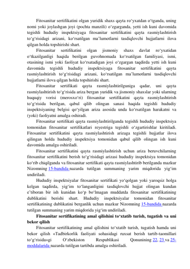 Fitosanitar sertifikatini olgan yuridik shaxs qayta ro‘yxatdan o‘tganda, uning 
nomi yoki joylashgan joyi (pochta manzili) o‘zgarganda, yetti ish kuni davomida 
tegishli hududiy inspektsiyaga fitosanitar sertifikatini qayta rasmiylashtirish 
to‘g‘risidagi arizani, ko‘rsatilgan ma’lumotlarni tasdiqlovchi hujjatlarni ilova 
qilgan holda topshirishi shart. 
Fitosanitar 
sertifikatini 
olgan 
jismoniy 
shaxs 
davlat 
ro‘yxatidan 
o‘tkazilganligi haqida berilgan guvohnomada ko‘rsatilgan familiyasi, ismi, 
otasining ismi yoki faoliyat ko‘rsatadigan joyi o‘zgargan taqdirda yetti ish kuni 
davomida 
tegishli 
hududiy 
inspektsiyaga 
fitosanitar 
sertifikatini 
qayta 
rasmiylashtirish to‘g‘risidagi arizani, ko‘rsatilgan ma’lumotlarni tasdiqlovchi 
hujjatlarni ilova qilgan holda topshirishi shart. 
Fitosanitar 
sertifikati 
qayta 
rasmiylashtirilguniga 
qadar, 
uni 
qayta 
rasmiylashtirish to‘g‘risida ariza bergan yuridik va jismoniy shaxslar yoki ularning 
huquqiy vorisi (merosxo‘ri) fitosanitar sertifikatini qayta rasmiylashtirish 
to‘g‘risida berilgan, qabul qilib olingan sanasi haqida tegishli hududiy 
inspektsiyaning belgisi qo‘yilgan ariza asosida unda ko‘rsatilgan harakatni va 
(yoki) faoliyatni amalga oshiradi. 
Fitosanitar sertifikati qayta rasmiylashtirilganda tegishli hududiy inspektsiya 
tomonidan fitosanitar sertifikatlari reyestriga tegishli o‘zgartirishlar kiritiladi. 
Fitosanitar sertifikatini qayta rasmiylashtirish arizaga tegishli hujjatlar ilova 
qilingan holda hududiy inspektsiya tomonidan qabul qilib olingan ish kuni 
davomida amalga oshiriladi. 
Fitosanitar sertifikatini qayta rasmiylashtirish uchun ariza beruvchilarning 
fitosanitar sertifikatini berish to‘g‘risidagi arizasi hududiy inspektsiya tomonidan 
ko‘rib chiqilganda va fitosanitar sertifikati qayta rasmiylashtirib berilganda mazkur 
Nizomning 15-bandida nazarda tutilgan summaning yarim miqdorida yig‘im 
undiriladi. 
Hududiy inspektsiyalar fitosanitar sertifikati yo‘qolgan yoki yaroqsiz holga 
kelgan taqdirda, yig‘im to‘langanligini tasdiqlovchi hujjat olingan kundan 
e’tiboran bir ish kunidan ko‘p bo‘lmagan muddatda fitosanitar sertifikatining 
dublikatini 
berishi 
shart. 
Hududiy 
inspektsiyalar 
tomonidan 
fitosanitar 
sertifikatining dublikatini berganlik uchun mazkur Nizomning 15-bandida nazarda 
tutilgan summaning yarim miqdorida yig‘im undiriladi. 
Fitosanitar sertifikatining amal qilishini to‘xtatib turish, tugatish va uni 
bekor qilish 
Fitosanitar sertifikatining amal qilishini to‘xtatib turish, tugatish hamda uni 
bekor qilish «Tadbirkorlik faoliyati sohasidagi ruxsat berish tartib-taomillari 
to‘g‘risida»gi 
O‘zbekiston 
Respublikasi 
Qonunining 22, 23 va 25-
moddalarida nazarda tutilgan tartibda amalga oshiriladi. 
