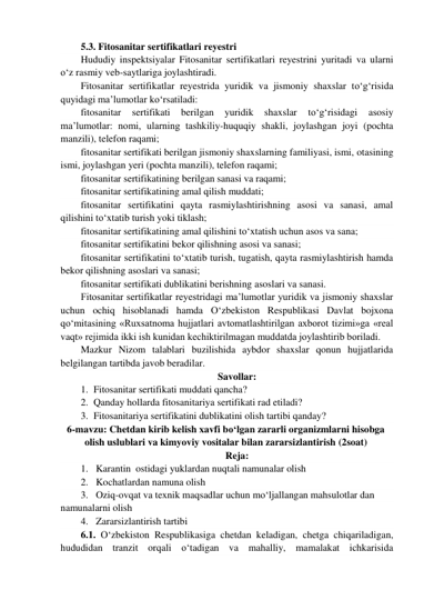 5.3. Fitosanitar sertifikatlari reyestri 
Hududiy inspektsiyalar Fitosanitar sertifikatlari reyestrini yuritadi va ularni 
o‘z rasmiy veb-saytlariga joylashtiradi. 
Fitosanitar sertifikatlar reyestrida yuridik va jismoniy shaxslar to‘g‘risida 
quyidagi ma’lumotlar ko‘rsatiladi: 
fitosanitar 
sertifikati 
berilgan 
yuridik 
shaxslar 
to‘g‘risidagi 
asosiy 
ma’lumotlar: nomi, ularning tashkiliy-huquqiy shakli, joylashgan joyi (pochta 
manzili), telefon raqami; 
fitosanitar sertifikati berilgan jismoniy shaxslarning familiyasi, ismi, otasining 
ismi, joylashgan yeri (pochta manzili), telefon raqami; 
fitosanitar sertifikatining berilgan sanasi va raqami; 
fitosanitar sertifikatining amal qilish muddati; 
fitosanitar sertifikatini qayta rasmiylashtirishning asosi va sanasi, amal 
qilishini to‘xtatib turish yoki tiklash; 
fitosanitar sertifikatining amal qilishini to‘xtatish uchun asos va sana; 
fitosanitar sertifikatini bekor qilishning asosi va sanasi; 
fitosanitar sertifikatini to‘xtatib turish, tugatish, qayta rasmiylashtirish hamda 
bekor qilishning asoslari va sanasi; 
fitosanitar sertifikati dublikatini berishning asoslari va sanasi. 
Fitosanitar sertifikatlar reyestridagi ma’lumotlar yuridik va jismoniy shaxslar 
uchun ochiq hisoblanadi hamda O‘zbekiston Respublikasi Davlat bojxona 
qo‘mitasining «Ruxsatnoma hujjatlari avtomatlashtirilgan axborot tizimi»ga «real 
vaqt» rejimida ikki ish kunidan kechiktirilmagan muddatda joylashtirib boriladi. 
Mazkur Nizom talablari buzilishida aybdor shaxslar qonun hujjatlarida 
belgilangan tartibda javob beradilar. 
Savollar: 
1. Fitosanitar sertifikati muddati qancha? 
2. Qanday hollarda fitosanitariya sertifikati rad etiladi? 
3. Fitosanitariya sertifikatini dublikatini olish tartibi qanday? 
6-mavzu: Chetdan kirib kelish xavfi bo‘lgan zararli organizmlarni hisobga 
olish uslublari va kimyoviy vositalar bilan zararsizlantirish (2soat) 
Reja: 
1. Karantin  ostidagi yuklardan nuqtali namunalar olish  
2. Kochatlardan namuna olish 
3. Oziq-ovqat va texnik maqsadlar uchun mo‘ljallangan mahsulotlar dan 
namunalarni olish 
4. Zararsizlantirish tartibi 
6.1. O‘zbekiston Respublikasiga chetdan keladigan, chetga chiqariladigan, 
hududidan tranzit orqali o‘tadigan va mahalliy, mamalakat ichkarisida 
