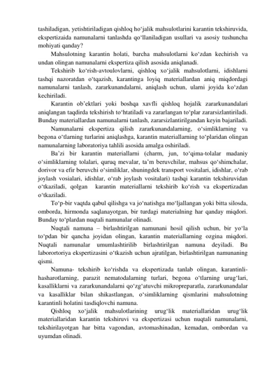 tashiladigan, yetishtiriladigan qishloq ho‘jalik mahsulotlarini karantin tekshiruvida, 
ekspertizaida namunalarni tanlashda qo‘llaniladigan usullari va asosiy tushuncha 
mohiyati qanday? 
Mahsulotning karantin holati, barcha mahsulotlarni ko‘zdan kechirish va 
undan olingan namunalarni ekspertiza qilish asosida aniqlanadi.  
Tekshirib ko‘rish-avtoulovlarni, qishloq xo‘jalik mahsulotlarni, idishlarni 
tashqi nazoratdan o‘tqazish, karantinga loyiq materiallardan aniq miqdordagi 
namunalarni tanlash, zararkunandalarni, aniqlash uchun, ularni joyida ko‘zdan 
kechiriladi. 
Karantin ob’ektlari yoki boshqa xavfli qishloq hojalik zararkunandalari 
aniqlangan taqdirda tekshirish to‘htatiladi va zararlangan to‘plar zararsizlantiriladi. 
Bunday materiallardan namunalarni tanlash, zararsizlantirilgandan keyin bajariladi. 
Namunalarni ekspertiza qilish zararkunandalarning, o‘simliklarning va 
begona o‘tlarning turlarini aniqlashga, karantin materiallarning to‘plaridan olingan 
namunalarning laboratoriya tahlili asosida amalga oshiriladi. 
Ba’zi bir karantin materiallarni (charm, jun, to‘qima-tolalar madaniy 
o‘simliklarning tolalari, quruq mevalar, ta’m beruvchilar, mahsus qo‘shimchalar, 
dorivor va efir beruvchi o‘simliklar, shuningdek transport vositalari, idishlar, o‘rab 
joylash vosialari, idishlar, o‘rab joylash vositalari) tashqi karantin tekshiruvidan 
o‘tkaziladi, qolgan  karantin materiallarni tekshirib ko‘rish va ekspertizadan 
o‘tkaziladi. 
To‘p-bir vaqtda qabul qilishga va jo‘natishga mo‘ljallangan yoki bitta silosda, 
omborda, hirmonda saqlanayotgan, bir turdagi materialning har qanday miqdori. 
Bunday to‘plardan nuqtali namunalar olinadi. 
Nuqtali namuna – birlashtirilgan namunani hosil qilish uchun, bir yo‘la 
to‘pdan bir qancha joyidan olingan, karantin materiallarning ozgina miqdori. 
Nuqtali 
namunalar 
umumlashtirilib birlashtirilgan namuna 
deyiladi. 
Bu 
laborortoriya ekspertizasini o‘tkazish uchun ajratilgan, birlashtirilgan namunaning 
qismi. 
Namuna- tekshirib ko‘rishda va ekspertizada tanlab olingan, karantinli-
hasharotlarning, parazit nematodalarning turlari, begona o‘tlarning urug‘lari, 
kasalliklarni va zararkunandalarni qo‘zg‘atuvchi mikropreparatla, zararkunandalar 
va kasalliklar bilan shikastlangan, o‘simliklarning qismlarini mahsulotning 
karantinli holatini tasdiqlovchi namuna. 
Qishloq 
xo‘jalik 
mahsulotlarining 
urug‘lik 
materiallaridan 
urug‘lik 
materiallaridan karantin tekshiruvi va ekspertizasi uchun nuqtali namunalarni, 
tekshirilayotgan har bitta vagondan, avtomashinadan, kemadan, ombordan va 
uyumdan olinadi. 
