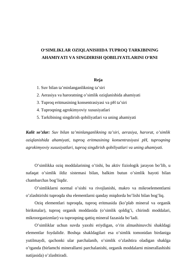 O‘SIMLIKLAR OZIQLANISHIDA TUPROQ TARKIBINING
AHAMIYATI VA SINGDIRISH QOBILIYATLARINI O‘RNI
Reja
1. Suv bilan ta’minlanganlikning ta’siri
2. Aerasiya va haroratning o’simlik oziqlanishida ahamiyati
3. Tuproq eritmasining konsentrasiyasi va pH ta’siri
4. Tuproqning agrokimyoviy xususiyatlari
5. Tarkibining singdirish qobiliyatlari va uning ahamiyati
Kalit so’zlar: Suv bilan ta’minlanganlikning ta’siri, aerasiya, harorat, o’simlik
oziqlanishida  ahamiyati,  tuproq  eritmasining  konsentrasiyasi  pH,  tuproqning
agrokimyoviy xususiyatlari, tuproq singdirish qobiliyatlari va uning ahamiyati.
O’simlikka oziq moddalarining o’tishi, bu aktiv fiziologik jarayon bo’lib, u
nafaqat  o’simlik  ildiz  sistemasi  bilan,  balkim  butun  o’simlik  hayoti  bilan
chambarchas bog’liqdir.
O’simliklarni  normal  o’sishi  va  rivojlanishi,  makro  va  mikroelementlarni
o’zlashtirishi tuproqda shu elementlarni qanday miqdorda bo’lishi bilan bog’liq.
Oziq elementlari tuproqda, tuproq eritmasida (ko’plab mineral va organik
birikmalar),  tuproq  organik  moddasida  (o’simlik  qoldig’i,  chirindi  moddalari,
mikroorganizmlar) va tuproqning qattiq mineral fazasida bo’ladi.
O’simliklar  uchun suvda  yaxshi  eriydigan, o’rin almashinuvchi  shakldagi
elementlar  foydalidir.  Boshqa  shakldagilari  esa  o’simlik  tomonidan  birdaniga
yutilmaydi,  qachonki  ular  parchalanib,  o’simlik  o’zlashtira  oladigan  shaklga
o’tganda (birlamchi minerallarni parchalanishi, organik moddalarni minerallashishi
natijasida) o’zlashtiradi.
