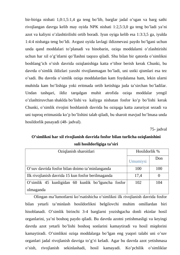 bir-biriga nisbati 1,0:1,5:1,4 ga teng bo’lib, barglar jadal o’sgan va barg sathi
rivojlangan davrga kelib may oyida NPK nisbati 1:2,5:3,0 ga teng bo’ladi ya’ni
azot va kaliyni o’zlashtirilishi ortib boradi. Iyun oyiga kelib esa 1:3:3,5 ga, iyulda
1:4:4 nisbatga teng bo’ldi. Avgust oyida lavlagi ildizmevasi paydo bo’lgani uchun
unda  qand  moddalari  to’planadi  va  binobarin,  oziqa  moddalarni  o’zlashtirishi
uchun har xil o’g’itlarni qo’llashni taqozo qiladi. Shu bilan bir qatorda o’simlikni
boshlang’ich o’sish davrida oziqlanishiga katta e’tibor berish kerak Chunki, bu
davrda o’simlik ildizlari yaxshi rivojlanmagan bo’ladi, uni ustki qismlari esa tez
o’sadi. Bu davrda o’simlik oziqa moddalardan kam foydalansa ham, lekin ularni
muhitda kam bo’lishiga yoki eritmada ortib ketishiga juda ta’sirchan bo’ladilar.
Undan  tashqari,  ildiz  tarqalgan  muhit  atrofida  oziqa  moddalar  yengil
o’zlashtiruvchan shaklda bo’lishi va kaliyga nisbatan fosfor ko’p bo’lishi kerak
Chunki, o’simlik rivojini boshlanish davrida bu oziqaga katta zaruriyat sezadi va
uni tuproq eritmasida ko’p bo’lishini talab qiladi, bu sharoit mavjud bo’lmasa unda
hosildorlik pasayadi (48- jadval).
75- jadval
O’simlikni har xil rivojlanish davrida fosfor bilan turlicha oziqlanishini 
suli hosildorligiga ta’siri
Oziqlanish sharoitlari
Hosildorlik %
Umumiysi
Don
O’suv davrida fosfor bilan doimo ta’minlanganda
100
100
Ilk rivojlanish davrida 15 kun fosfor berilmaganda 
17,4
0
O’simlik  45  kunligidan  60  kunlik  bo’lguncha  fosfor
olmaganda 
102
104
Olingan ma’lumotlarni ko’rsatishicha o’simlikni ilk rivojlanish davrida fosfor
bilan  yetarli  ta’minlash  hosildorlikni  belgilovchi  muhim  omillardan  biri
hisoblanadi.  O’simlik  birinchi  3-4  barglarni  yozishgacha  donli  ekinlar  hosil
organlarini, ya’ni boshoq paydo qiladi. Bu davrda azotni yetishmasligi va keyingi
davrda  azot  yetarli  bo’lishi  boshoq  sonlarini  kamaytiradi  va  hosil  miqdorini
kamaytiradi. O’simlikni oziqa moddalarga bo’lgan eng yuqori talabi uni o’suv
organlari jadal rivojlanish davriga to’g’ri keladi. Agar bu davrda azot yetishmasa
o’sish,  rivojlanish  sekinlashadi,  hosil  kamayadi.  Ko’pchilik  o’simliklar
