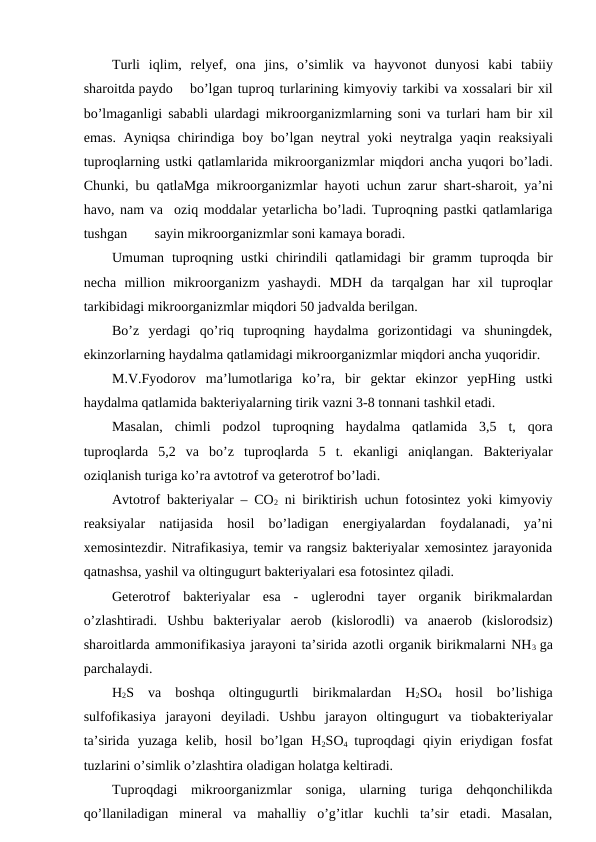Turli iqlim,  relyef,  ona jins,  o’simlik va hayvonot dunyosi kabi tabiiy
sharoitda paydo
bo’lgan tuproq turlarining kimyoviy tarkibi va xossalari bir xil
bo’lmaganligi sababli ulardagi mikroorganizmlarning soni va turlari ham bir xil
emas.  Ayniqsa chirindiga boy bo’lgan neytral yoki neytralga yaqin reaksiyali
tuproqlarning ustki qatlamlarida mikroorganizmlar miqdori ancha yuqori bo’ladi.
Chunki,  bu qatlaMga mikroorganizmlar hayoti uchun zarur shart-sharoit,  ya’ni
havo, nam va  oziq moddalar yetarlicha bo’ladi. Tuproqning pastki qatlamlariga
tushgan
sayin mikroorganizmlar soni kamaya boradi.
Umuman tuproqning ustki chirindili qatlamidagi bir gramm tuproqda bir
necha million mikroorganizm yashaydi.  MDH  da  tarqalgan  har  xil  tuproqlar
tarkibidagi mikroorganizmlar miqdori 50 jadvalda berilgan.
Bo’z  yerdagi  qo’riq  tuproqning  haydalma  gorizontidagi  va  shuningdek,
ekinzorlarning haydalma qatlamidagi mikroorganizmlar miqdori ancha yuqoridir. 
M.V.Fyodorov  ma’lumotlariga  ko’ra,  bir  gektar  ekinzor  yepHing  ustki
haydalma qatlamida bakteriyalarning tirik vazni 3-8 tonnani tashkil etadi.
Masalan,  chimli  podzol  tuproqning  haydalma  qatlamida  3,5  t,  qora
tuproqlarda  5,2  va  bo’z  tuproqlarda  5  t.  ekanligi  aniqlangan.  Bakteriyalar
oziqlanish turiga ko’ra avtotrof va geterotrof bo’ladi.
Avtotrof bakteriyalar – CO2 ni biriktirish uchun fotosintez yoki kimyoviy
reaksiyalar  natijasida  hosil  bo’ladigan  energiyalardan  foydalanadi,  ya’ni
xemosintezdir. Nitrafikasiya, temir va rangsiz bakteriyalar xemosintez jarayonida
qatnashsa, yashil va oltingugurt bakteriyalari esa fotosintez qiladi.
Geterotrof  bakteriyalar  esa  -  uglerodni  tayer  organik  birikmalardan
o’zlashtiradi.  Ushbu  bakteriyalar  aerob  (kislorodli)  va  anaerob  (kislorodsiz)
sharoitlarda ammonifikasiya jarayoni ta’sirida azotli organik birikmalarni NH3  ga
parchalaydi.
H2S  va  boshqa  oltingugurtli  birikmalardan  H2SO4 hosil  bo’lishiga
sulfofikasiya  jarayoni  deyiladi.  Ushbu  jarayon  oltingugurt  va  tiobakteriyalar
ta’sirida  yuzaga  kelib,  hosil  bo’lgan  H2SO4  tuproqdagi  qiyin  eriydigan  fosfat
tuzlarini o’simlik o’zlashtira oladigan holatga keltiradi.
Tuproqdagi  mikroorganizmlar  soniga,  ularning  turiga  dehqonchilikda
qo’llaniladigan  mineral  va  mahalliy  o’g’itlar  kuchli  ta’sir  etadi.  Masalan,

