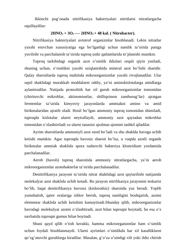 Ikkinchi  pog’onada  nitrifikasiya  bakteriyalari  nitritlarni  nitratlargacha
oqsillaydilar:
2HNO2 + 3O2 ---- 2HNO3 + 48 kal. ( Nitrobacter).
Nitrifikasiya bakteriyalari avtotrof organizmlar hisoblanadi. Lekin nitratlar
yaxshi  eruvchan  xususiyatiga  ega  bo’lganligi  uchun  namlik  ta’sirida  pastga
yuvilishi va parchalanish ta’sirida tuproq ustki qatlamlarida to’planishi mumkin.
Tuproq  tarkibidagi  organik  azot  o’simlik  ildizlari  orqali  qiyin  yutiladi,
shuning  uchun,  o’simlikni  yaxshi  oziqlanishida  mineral  azot  bo’lishi  shartdir.
Qulay sharoitlarda tuproq muhitida mikroorganizmlar yaxshi rivojlanadilar. Ular
oqsil shaklidagi murakkab moddalarni oddiy, ya’ni aminokislotalarga amidlarga
aylantiradilar.  Natijada  proteolitik  har  xil  guruh  mikroorganizmlar  tomonidan
(chirituvchi  mikroblar,  aktinomisetlar,  shilliqsimon  zamburug’lar)  ajratgan
fermentlar  ta’sirida  kimyoviy  jarayonlarda  ammiakni  amino  va  amid
birikmalaridan ajratib oladi. Hosil bo’lgan ammoniy tuproq tomonidan shimiladi,
tuproqda  kislotalar  ularni  neytrallaydi,  ammoniy  azot  qaytadan  mikroblar
tomonidan o’zlashtiriladi va ularni tanasini ajralmas qismini tashkil qiladilar.
Ayrim sharoitlarda ammoniyli azot ozod bo’ladi va shu shaklda havoga uchib
ketishi mumkin. Agar tuproqda havosiz sharoit bo’lsa, u vaqtda azotli organik
birikmalar  ammiak  shaklida  spora  tashuvchi  bakteriya  klostridium  yordamida
parchalanadilar.
Aerob  (havoli)  tuproq  sharoitida  ammoniy  nitratlargacha,  ya’ni  aerob
mikroorganizmlar azotobakterlar ta’sirida parchalanadilar.
Denitrifikasiya jarayoni ta’sirida nitrat shaklidagi azot qaytarilishi natijasida
molekulyar azot shaklida uchib ketadi. Bu jarayon nitrifikasiya jarayonini teskarisi
bo’lib,  faqat  denitrifikasiya  havosiz  (kislorodsiz)  sharoitda  yuz  beradi.  YepHi
yumshatish,  qator  oralariga ishlov  berish,  tuproq  namligini  boshqarish,  azotni
elementar shaklida uchib ketishini kamaytiradi.Shunday qilib, mikroorganizmlar
havodagi molekulyar azotni o’zlashtiradi, azot bilan tuproqni boyitadi, bu esa o’z
navbatida tuproqni gumus bilan boyitadi.
Shuni  qayd  qilib  o’tish  kerakki,  hamma  mikroorganizmlar  ham  o’simlik
uchun foydali hisoblanmaydi. Ularni ayrimlari o’simlikda har xil kasalliklarni
qo’zg’atuvchi guruhlarga kiradilar. Masalan, g’o’za o’simligi vilt yoki ildiz chirish
