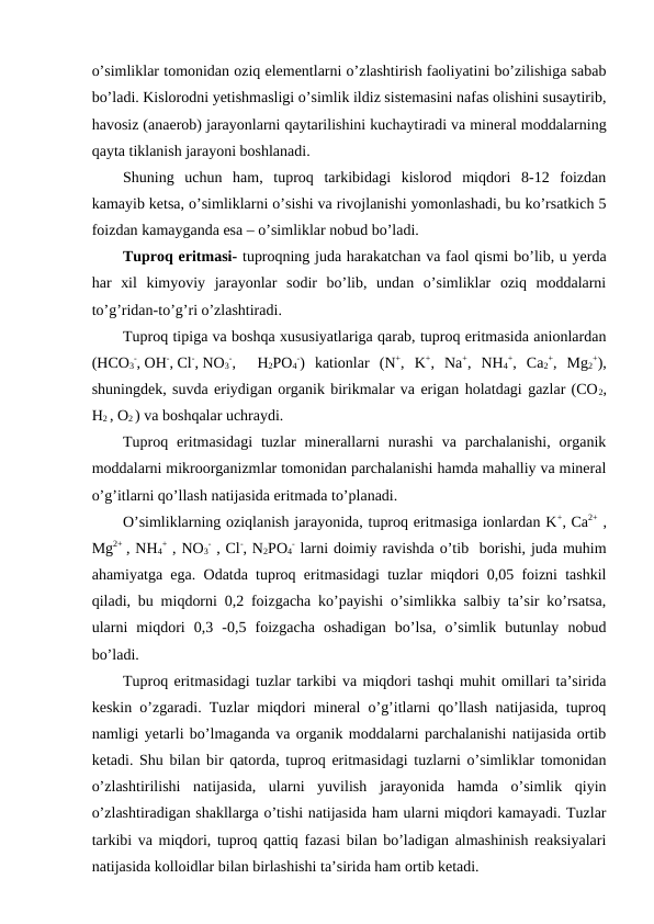 o’simliklar tomonidan oziq elementlarni o’zlashtirish faoliyatini bo’zilishiga sabab
bo’ladi. Kislorodni yetishmasligi o’simlik ildiz sistemasini nafas olishini susaytirib,
havosiz (anaerob) jarayonlarni qaytarilishini kuchaytiradi va mineral moddalarning
qayta tiklanish jarayoni boshlanadi.
Shuning  uchun  ham,  tuproq  tarkibidagi  kislorod  miqdori  8-12  foizdan
kamayib ketsa, o’simliklarni o’sishi va rivojlanishi yomonlashadi, bu ko’rsatkich 5
foizdan kamayganda esa – o’simliklar nobud bo’ladi.
Tuproq eritmasi- tuproqning juda harakatchan va faol qismi bo’lib, u yerda
har  xil  kimyoviy  jarayonlar  sodir  bo’lib,  undan  o’simliklar  oziq  moddalarni
to’g’ridan-to’g’ri o’zlashtiradi.
Tuproq tipiga va boshqa xususiyatlariga qarab, tuproq eritmasida anionlardan
(HCO3
-, OH-, Cl-, NO3
-,  H2PO4
-)  kationlar  (N+,  K+,  Na+,  NH4
+,  Ca2
+,  Mg2
+),
shuningdek, suvda eriydigan organik birikmalar va erigan holatdagi gazlar (CO2,
H2 , O2 ) va boshqalar uchraydi.
Tuproq eritmasidagi  tuzlar  minerallarni  nurashi  va  parchalanishi,  organik
moddalarni mikroorganizmlar tomonidan parchalanishi hamda mahalliy va mineral
o’g’itlarni qo’llash natijasida eritmada to’planadi.
O’simliklarning oziqlanish jarayonida, tuproq eritmasiga ionlardan K+, Ca2+ ,
Mg2+  , NH4
+ , NO3
- , Cl-, N2PO4
- larni doimiy ravishda o’tib  borishi, juda muhim
ahamiyatga ega. Odatda tuproq eritmasidagi tuzlar miqdori 0,05 foizni tashkil
qiladi, bu miqdorni 0,2 foizgacha ko’payishi o’simlikka salbiy ta’sir ko’rsatsa,
ularni  miqdori  0,3  -0,5  foizgacha  oshadigan  bo’lsa,  o’simlik  butunlay  nobud
bo’ladi.
Tuproq eritmasidagi tuzlar tarkibi va miqdori tashqi muhit omillari ta’sirida
keskin o’zgaradi. Tuzlar miqdori mineral o’g’itlarni qo’llash natijasida, tuproq
namligi yetarli bo’lmaganda va organik moddalarni parchalanishi natijasida ortib
ketadi. Shu bilan bir qatorda, tuproq eritmasidagi tuzlarni o’simliklar tomonidan
o’zlashtirilishi  natijasida,  ularni  yuvilish  jarayonida  hamda  o’simlik  qiyin
o’zlashtiradigan shakllarga o’tishi natijasida ham ularni miqdori kamayadi. Tuzlar
tarkibi va miqdori, tuproq qattiq fazasi bilan bo’ladigan almashinish reaksiyalari
natijasida kolloidlar bilan birlashishi ta’sirida ham ortib ketadi.
