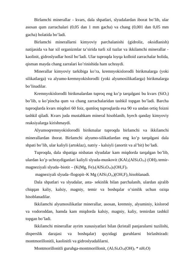 Birlamchi minerallar - kvars, dala shpatlari, slyudalardan iborat bo’lib, ular
asosan qum zarrachalari (0,05 dan 1 mm gacha) va chang (0,001 dan 0,05 mm
gacha) holatida bo’ladi.
Birlamchi  minerallarni  kimyoviy  parchalanishi  (gidroliz,  oksidlanish)
natijasida va har xil organizmlar ta’sirida turli xil tuzlar va ikkilamchi minerallar -
kaolinit, gidroslyudlar hosil bo’ladi. Ular tuproqda loyqa kolloid zarrachalar holida,
qisman mayda chang zarralari ko’rinishida ham uchraydi.
Minerallar kimyoviy tarkibiga ko’ra, kremnyokislorodli birikmalarga (yoki
silikatlarga) va alyumo-kremnyokislorodli (yoki alyumosilikatlarga) birikmalarga
bo’linadilar.
Kremnyokislorodli birikmalardan tuproq eng ko’p tarqalgani bu kvars (SiO2)
bo’lib, u ko’pincha qum va chang zarrachalaridan tashkil topgan bo’ladi. Barcha
tuproqlarda kvars miqdori 60 foiz, qumloq tuproqlarda esa 90 va undan ortiq foizni
tashkil qiladi. Kvars juda mustahkam mineral hisoblanib, hyech qanday kimyoviy
reaksiyalarga kirishmaydi.
Alyumoqremnyokislorodli  birikmalar  tuproqda  birlamchi  va  ikkilamchi
minerallardan  iborat.  Birlamchi  alyumo-silikatlardan  eng  ko’p  tarqalgani  dala
shpati bo’lib, ular kaliyli (artoklaz), natriy - kalsiyli (anortit va al’bit) bo’ladi. 
Tuproqda, dala shpatiga nisbatan slyudalar kam miqdorda tarqalgan bo’lib,
ulardan ko’p uchraydiganlari kaliyli slyuda-muskovit (KAl2(AlSi3O10) (OH)2 temir-
magneziyali slyuda–biotit – (K(Mg, Fe)3(AlSi3O10)5(OH,F)2
 magneziyali slyuda–flogopit–K Mg (AlSi3O10)(OH,F)2 hisoblanadi. 
Dala shpatlari va slyudalar, asta- sekinlik bilan parchalanib, ulardan ajralib
chiqqan  kaliy,  kalsiy,  magniy,  temir  va  boshqalar  o’simlik  uchun  oziqa
hisoblanadilar.
Ikkilamchi alyumosilikatlar minerallar, asosan, kremniy, alyuminiy, kislorod
va vodoroddan, hamda kam  miqdorda  kalsiy, magniy, kaliy, temirdan tashkil
topgan bo’ladi.
Ikkilamchi minerallar ayrim xususiyatlari bilan (kristall panjaralarni tuzilishi,
disperslik  darajasi  va  boshqalar)  quyidagi  guruhlarni  birlashtiradi:
montmorillonitli, kaolinitli va gidroslyudalilarni.
Montmorillonitli guruhga-montmorillonit, (Al2Si4O10(OH)2 * nH2O)  
