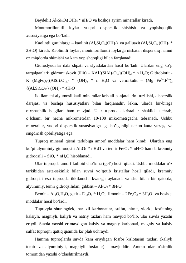 Beydeliit Al2Si3O9(OH)3 * nH2O va boshqa ayrim minerallar kiradi.
Montmorillonitli  loylar  yuqori  disperslik  shishish  va  yopishqoqlik
xususiyatiga ega bo’ladi.
Kaolintli guruhlarga – kaolinit (Al2Si2O5(OH)4)  va galluazit (Al2Si2O5 (OH)4 *
2H2O) kiradi. Kaolinitli loylar, montmorillontli loylarga nisbatan dispersliq namni
oz miqdorda shimishi va kam yopishqoqligi bilan farqlanadi.
Gidroslyudalar dala shpati va slyudalardan hosil bo’ladi. Ulardan eng ko’p
tarqalganlari: gidromuskovit (illit) – KAl{(SiAl)4O10}(OH)2 * n H2O; Gidrobiotit -
K  (MgFe)3{(AlSi)4O10}  *  (OH)2 *  n  H2O  va  vermikulit  –  (Mg  Fe2+,F3+)2
{(Al,Si)4O10} (OH)2 * 4H2O 
Ikkilamchi alyumosilikatli minerallar kristall panjaralarini tuzilishi, disperslik
darajasi  va  boshqa  hususiyatlari  bilan  farqlanadir,  lekin,  ularda  bir-biriga
o’xshashlik  belgilari  ham  mavjud.  Ular  tuproqda  kristallar  shaklida  uchrab,
o’lchami  bir  necha  mikrometrdan  10-100  mikrometrgacha  tebranadi.  Ushbu
minerallar, yuqori disperslik xususiyatiga ega bo’lganligi uchun katta yuzaga va
singdirish qobiliyatiga ega.
Tuproq mineral qismi tarkibiga amorf moddalar ham kiradi. Ulardan eng
ko’pi alyuminiy gidrooqsili Al2O3 * nH2O va temir Fe2O3 * nH2O hamda kremniy
gidroqsili – SiO2 * nH2O hisoblanadi. 
Ular tuproqda amorf-kolloid cho’kma (gel’) hosil qiladi. Ushbu moddalar o’z
tarkibidan  asta-sekinlik  bilan  suvni  yo’qotib  kristallar  hosil  qiladi,  kremniy
gidroqsili  esa tuproqda ikkilamchi kvarsga aylanadi  va shu bilan bir qatorda,
alyuminiy, temir gidroqsilidan, gibbsit – Al2O3 * 3H2O 
Bemit – Al2O3H2O, getit - Fe2O3 * H2O,  limonit – 2Fe2O3 * 3H2O  va boshqa
moddalar hosil bo’ladi. 
Tuproqda shuningdek, har xil karbonatlar, sulfat, nitrat, xlorid, fosfatning
kalsiyli, magniyli, kaliyli va natriy tuzlari ham mavjud bo’lib, ular suvda yaxshi
eriydi. Suvda yaxshi erimaydigan kalsiy va magniy karbonati, magniy va kalsiy
sulfat tuproqni qattiq qismida ko’plab uchraydi.
Hamma tuproqlarda suvda kam eriydigan fosfor kislotasini tuzlari (kaliyli
temir  va  alyuminiyli,  magniyli  fosfatlar)   mavjuddir.  Ammo  ular  o’simlik
tomonidan yaxshi o’zlashtirilmaydi.
