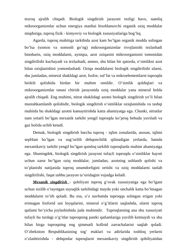 tezroq  ajralib  chiqadi.  Biologik  singdirish  jarayoni  tezligi  havo,  namliq
mikroorganizmlar uchun energiya manbai hisoblanuvchi organik oziq moddalar
miqdoriga, tuproq fizik - kimyoviy va biologik xususiyatlariga bog’liq.
Agarda, tuproq muhitiga tarkibida azot kam bo’lgan organik modda solingan
bo’lsa  (somon  va  somonli  go’ng)  mikroorganizmlar  rivojlanishi  tezlashadi
binobarin, oziq moddalarni, ayniqsa, azot oziqasini mikroorganizmi tomonidan
singdirilishi kuchayadi va tezlashadi, ammo, shu bilan bir qatorda, o’simlikni azot
bilan oziqlanishini yomonlashadi. Oziqa moddalarni biologik singdirilishi ularni,
shu jumladan, mineral shakldagi azot, fosfor, sul’fat va mikroelementlarni tuproqda
birikib  qolishida  birdan  bir  muhim  omildir.  O’simlik  qoldiqlari  va
mikroorganizmlar tanasi  chirish jarayonida oziq moddalar  yana mineral  holda
ajralib chiqadi. Eng muhimi, nitrat shaklidagi azotni biologik singdirish yo’li bilan
mustahkamlanib qolishidir, biologik singdirish o’simliklar oziqlanishida va tashqi
muhitda bu shakldagi azotni kamaytirishda katta ahamiyatga ega. Chunki, nitratlar
nam yetarli bo’lgan mexanik tarkibi yengil tuproqda ko’proq behuda yuviladi va
gaz holida uchib ketadi.
Demak, biologik singdirish barcha tuproq - iqlim zonalarida, asosan, iqlimi
sepHam  bo’lgan  va  sug’orilib  dehqonchilik  qilinadigan  yerlarda,  hamda
mexanikaviy tarkibi yengil bo’lgan qumloq tarkibli tuproqlarda muhim ahamiyatga
ega. Shuningdek, biologik singdirish jarayoni tufayli tuproqda o’simliklar hayoti
uchun  zarur  bo’lgan  oziq  moddalar,  jumladan,  azotning  ushlanib  qolishi  va
to’planishi  natijasida  tuproq  unumdorligini  ortishi  va  oziq  moddalarni  tanlab
singdirilishi, faqat ushbu jarayon ta’siridagini vujudga keladi.
Mexanik singdirish  - qobiliyati  tuproq g’ovak xususiyatiga  ega bo’lgani
uchun sizilib o’tayotgan suyuqlik tarkibidagi mayda yoki unchalik katta bo’lmagan
moddalarni to’tib qoladi. Bu esa, o’z navbatida tuproqqa solingan erigan yoki
erimagan  fosforid  uni  loyqalarini,  mineral  o’g’itlarni  saqlashda,  ularni  tuproq
qatlami bo’yicha joylashishida juda muhimdir.  Tuproqlarning ana shu xususiyati
tufayli bu turdagi o’g’itlar tuproqning pastki qatlamlariga yuvilib ketmaydi va shu
bilan  birga  tuproqning  eng  qimmatli  kolloid  zarrachalarini  saqlab  qoladi.
O’zbekiston  Respublikasining  tog’  etaklari  va  adirlarida  toshloq  yerlarni
o’zlashtirishda  -  dehqonlar  tuproqlarni  mexanikaviy  singdirish  qobiliyatidan
