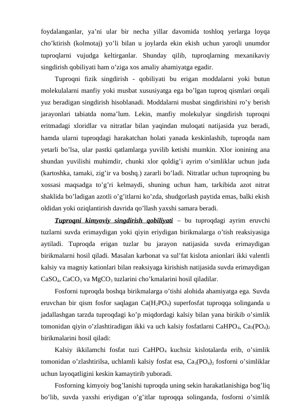 foydalanganlar,  ya’ni  ular  bir  necha  yillar  davomida  toshloq  yerlarga  loyqa
cho’ktirish (kolmotaj) yo’li bilan u joylarda ekin ekish uchun yaroqli unumdor
tuproqlarni  vujudga  keltirganlar.  Shunday  qilib,  tuproqlarning  mexanikaviy
singdirish qobiliyati ham o’ziga xos amaliy ahamiyatga egadir.
Tuproqni  fizik  singdirish  -  qobiliyati  bu  erigan  moddalarni  yoki  butun
molekulalarni manfiy yoki musbat xususiyatga ega bo’lgan tuproq qismlari orqali
yuz beradigan singdirish hisoblanadi. Moddalarni musbat singdirishini ro’y berish
jarayonlari  tabiatda  noma’lum.  Lekin,  manfiy  molekulyar  singdirish  tuproqni
eritmadagi xloridlar va nitratlar bilan yaqindan muloqati natijasida yuz beradi,
hamda ularni tuproqdagi harakatchan holati yanada keskinlashib, tuproqda nam
yetarli bo’lsa, ular pastki qatlamlarga yuvilib ketishi mumkin. Xlor ionining ana
shundan yuvilishi muhimdir, chunki xlor qoldig’i ayrim o’simliklar uchun juda
(kartoshka, tamaki, zig’ir va boshq.) zararli bo’ladi. Nitratlar uchun tuproqning bu
xossasi  maqsadga  to’g’ri  kelmaydi,  shuning  uchun  ham,  tarkibida  azot  nitrat
shaklida bo’ladigan azotli o’g’itlarni ko’zda, shudgorlash paytida emas, balki ekish
oldidan yoki oziqlantirish davrida qo’llash yaxshi samara beradi.
Tuproqni  kimyoviy  singdirish  qobiliyati –  bu  tuproqdagi  ayrim  eruvchi
tuzlarni suvda erimaydigan yoki qiyin eriydigan birikmalarga o’tish reaksiyasiga
aytiladi.  Tuproqda  erigan  tuzlar  bu  jarayon  natijasida  suvda  erimaydigan
birikmalarni hosil qiladi. Masalan karbonat va sul’fat kislota anionlari ikki valentli
kalsiy va magniy kationlari bilan reaksiyaga kirishish natijasida suvda erimaydigan
CaSO4, CaCO3 va MgCO3 tuzlarini cho’kmalarini hosil qiladilar.
Fosforni tuproqda boshqa birikmalarga o’tishi alohida ahamiyatga ega. Suvda
eruvchan bir qism fosfor saqlagan Ca(H2PO4) superfosfat tuproqqa solinganda u
jadallashgan tarzda tuproqdagi ko’p miqdordagi kalsiy bilan yana birikib o’simlik
tomonidan qiyin o’zlashtiradigan ikki va uch kalsiy fosfatlarni CaHPO4, Ca3(PO4)2
birikmalarini hosil qiladi:
Kalsiy  ikkilamchi  fosfat  tuzi  CaHPO4 kuchsiz  kislotalarda  erib,  o’simlik
tomonidan o’zlashtirilsa, uchlamli kalsiy fosfat esa, Ca3(PO4)2 fosforni o’simliklar
uchun layoqatligini keskin kamaytirib yuboradi.
Fosforning kimyoiy bog’lanishi tuproqda uning sekin harakatlanishiga bog’liq
bo’lib, suvda yaxshi eriydigan o’g’itlar tuproqqa solinganda, fosforni o’simlik
