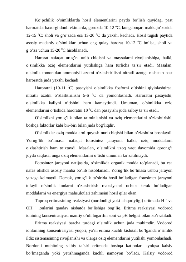 Ko’pchilik  o’simliklarda  hosil  elementlarini  paydo  bo’lish  quyidagi  past
haroratda: baxorgi donli ekinlarda, goroxda 10-12 0C, kungaboqar, makkajo’xorida
12-15 0C: sholi va g’o’zada esa 13-20 0C da yaxshi kechadi. Hosil tugish paytida
asosiy madaniy o’simliklar uchun eng qulay harorat 10-12  0C bo’lsa,  sholi va
g’o’za uchun 15-20 0C hisoblanadi.
Harorat nafaqat urug’ni unib chiqishi va maysalarni rivojlanishiga,  balki,
o’simlikka oziq elementlarini yutilishiga ham turlicha ta’sir etadi.  Masalan,
o’simlik tomonidan ammoniyli azotni o’zlashtirilishi nitratli azotga nisbatan past
haroratda juda yaxshi kechadi.
Haroratni (10-11  0C)  pasayishi o’simlikka fosforni o’tishini qiyinlashtirsa,
nitratli azotni o’zlashtirilishi 5-6  0C da yomonlashadi.  Haroratni pasayishi,
o’simlikka kaliyni o’tishini ham kamaytiradi.  Umuman,  o’simlikka oziq
elementlarini o’tishida haroratni 10 0C dan pasayishi juda salbiy ta’sir etadi.
O’simlikni yorug’lik bilan ta’minlanishi va oziq elementlarini o’zlashtirishi,
boshqa faktorlar kabi bir-biri bilan juda bog’liqdir.
O’simliklar oziq moddalarni quyosh nuri chiqishi bilan o’zlashtira boshlaydi.
Yorug’lik bo’lmasa,  nafaqat fotosintez jarayoni,  balki,  oziq moddalarni
o’zlashtirish ham to’xtaydi.  Masalan,  o’simlikni uzoq vaqt davomida qorong’i
joyda saqlasa, unga oziq elementlarini o’tishi umuman ko’zatilmaydi.
Fotosintez jarayoni natijasida,  o’simlikda organik modda to’planadi,  bu esa
nafas olishda asosiy manba bo’lib hisoblanadi. Yorug’lik bo’lmasa ushbu jarayon
yuzaga kelmaydi. Demak, yorug’lik ta’sirida hosil bo’ladigan fotosintez jarayoni
tufayli o’simlik ionlarni o’zlashtirish reaksiyalari uchun kerak bo’ladigan
moddalarni va energiya mahsulotlari zahirasini hosil qilar ekan.
Tuproq eritmasining reaksiyasi (nordonligi yoki ishqoriyligi) eritmada H + va
OH – ionlarini qanday nisbatda bo’lishiga bog’liq.  Eritma reaksiyasi vodorod
ionining konsentrasiyasi manfiy o’nli logarifm soni va pH belgisi bilan ko’rsatiladi.
Eritma reaksiyasi barcha turdagi o’simlik uchun juda muhimdir. Vodorod
ionlarining konsentrasiyasi yuqori, ya’ni eritma kuchli kislotali bo’lganda o’simlik
ildiz sistemasining rivojlanishi va ularga oziq elementlarini yutilishi yomonlashadi.
Nordonli  muhitning  salbiy  ta’siri  eritmada  boshqa  kationlar,  ayniqsa  kalsiy
bo’lmaganda  yoki  yetishmaganda  kuchli  namoyon  bo’ladi.  Kalsiy  vodorod
