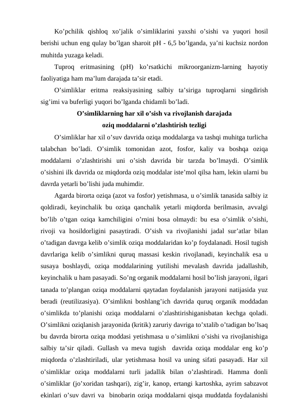 Ko’pchilik  qishloq  xo’jalik  o’simliklarini  yaxshi  o’sishi  va  yuqori  hosil
berishi uchun eng qulay bo’lgan sharoit pH - 6,5 bo’lganda, ya’ni kuchsiz nordon
muhitda yuzaga keladi.
Tuproq  eritmasining  (pH)  ko’rsatkichi  mikroorganizm-larning  hayotiy
faoliyatiga ham ma’lum darajada ta’sir etadi.
O’simliklar  eritma  reaksiyasining  salbiy  ta’siriga  tuproqlarni  singdirish
sig’imi va buferligi yuqori bo’lganda chidamli bo’ladi.
O’simliklarning har xil o’sish va rivojlanish darajada
oziq moddalarni o’zlashtirish tezligi
O’simliklar har xil o’suv davrida oziqa moddalarga va tashqi muhitga turlicha
talabchan  bo’ladi.  O’simlik  tomonidan  azot,  fosfor,  kaliy  va  boshqa  oziqa
moddalarni  o’zlashtirishi  uni  o’sish  davrida  bir  tarzda  bo’lmaydi.  O’simlik
o’sishini ilk davrida oz miqdorda oziq moddalar iste’mol qilsa ham, lekin ularni bu
davrda yetarli bo’lishi juda muhimdir.
Agarda birorta oziqa (azot va fosfor) yetishmasa, u o’simlik tanasida salbiy iz
qoldiradi, keyinchalik bu oziqa qanchalik yetarli miqdorda berilmasin, avvalgi
bo’lib o’tgan oziqa kamchiligini o’rnini bosa olmaydi: bu esa o’simlik o’sishi,
rivoji  va hosildorligini  pasaytiradi.  O’sish  va rivojlanishi  jadal  sur’atlar  bilan
o’tadigan davrga kelib o’simlik oziqa moddalaridan ko’p foydalanadi. Hosil tugish
davrlariga kelib o’simlikni quruq massasi keskin rivojlanadi, keyinchalik esa u
susaya  boshlaydi,  oziqa  moddalarining  yutilishi  mevalash  davrida  jadallashib,
keyinchalik u ham pasayadi. So’ng organik moddalarni hosil bo’lish jarayoni, ilgari
tanada to’plangan oziqa moddalarni qaytadan foydalanish jarayoni natijasida yuz
beradi (reutilizasiya). O’simlikni boshlang’ich davrida quruq organik moddadan
o’simlikda to’planishi oziqa moddalarni o’zlashtirishiganisbatan kechga qoladi.
O’simlikni oziqlanish jarayonida (kritik) zaruriy davriga to’xtalib o’tadigan bo’lsaq
bu davrda birorta oziqa moddasi yetishmasa u o’simlikni o’sishi va rivojlanishiga
salbiy ta’sir qiladi. Gullash va meva tugish  davrida oziqa moddalar eng ko’p
miqdorda o’zlashtiriladi, ular yetishmasa hosil va uning sifati pasayadi. Har xil
o’simliklar  oziqa  moddalarni  turli  jadallik  bilan  o’zlashtiradi.  Hamma  donli
o’simliklar (jo’xoridan tashqari), zig’ir, kanop, ertangi kartoshka, ayrim sabzavot
ekinlari o’suv davri va  binobarin oziqa moddalarni qisqa muddatda foydalanishi
