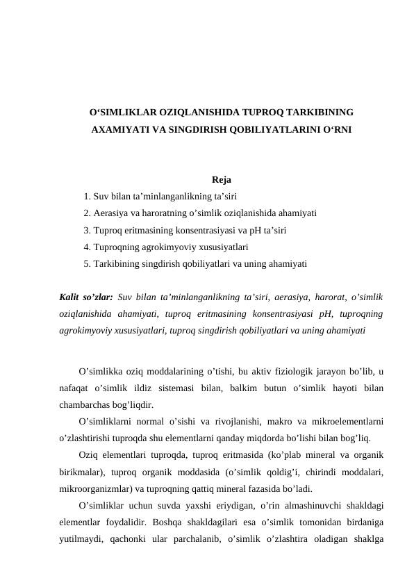 O‘SIMLIKLAR OZIQLANISHIDA TUPROQ TARKIBINING
AXAMIYATI VA SINGDIRISH QOBILIYATLARINI O‘RNI
Reja
1. Suv bilan ta’minlanganlikning ta’siri
2. Aerasiya va haroratning o’simlik oziqlanishida ahamiyati
3. Tuproq eritmasining konsentrasiyasi va pH ta’siri
4. Tuproqning agrokimyoviy xususiyatlari
5. Tarkibining singdirish qobiliyatlari va uning ahamiyati
Kalit so’zlar: Suv bilan ta’minlanganlikning ta’siri, aerasiya, harorat, o’simlik
oziqlanishida  ahamiyati,  tuproq  eritmasining  konsentrasiyasi  pH,  tuproqning
agrokimyoviy xususiyatlari, tuproq singdirish qobiliyatlari va uning ahamiyati
O’simlikka oziq moddalarining o’tishi, bu aktiv fiziologik jarayon bo’lib, u
nafaqat  o’simlik  ildiz  sistemasi  bilan,  balkim  butun  o’simlik  hayoti  bilan
chambarchas bog’liqdir.
O’simliklarni  normal  o’sishi  va rivojlanishi, makro va mikroelementlarni
o’zlashtirishi tuproqda shu elementlarni qanday miqdorda bo’lishi bilan bog’liq.
Oziq elementlari tuproqda, tuproq eritmasida (ko’plab mineral va organik
birikmalar),  tuproq  organik  moddasida  (o’simlik  qoldig’i,  chirindi  moddalari,
mikroorganizmlar) va tuproqning qattiq mineral fazasida bo’ladi.
O’simliklar uchun suvda yaxshi  eriydigan, o’rin almashinuvchi shakldagi
elementlar  foydalidir.  Boshqa  shakldagilari  esa  o’simlik  tomonidan  birdaniga
yutilmaydi,  qachonki  ular  parchalanib,  o’simlik  o’zlashtira  oladigan  shaklga
