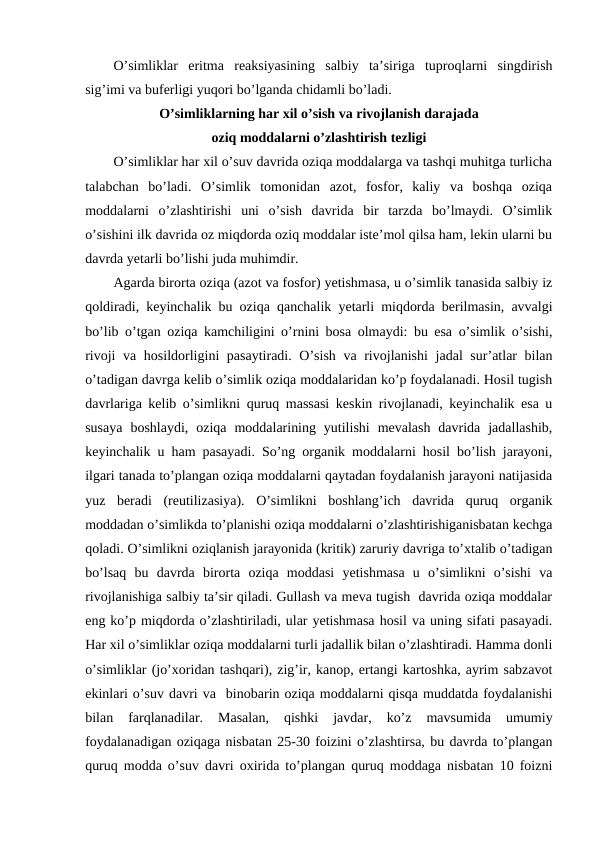 O’simliklar  eritma  reaksiyasining  salbiy  ta’siriga  tuproqlarni  singdirish
sig’imi va buferligi yuqori bo’lganda chidamli bo’ladi.
O’simliklarning har xil o’sish va rivojlanish darajada
oziq moddalarni o’zlashtirish tezligi
O’simliklar har xil o’suv davrida oziqa moddalarga va tashqi muhitga turlicha
talabchan  bo’ladi.  O’simlik  tomonidan  azot,  fosfor,  kaliy  va  boshqa  oziqa
moddalarni  o’zlashtirishi  uni  o’sish  davrida  bir  tarzda  bo’lmaydi.  O’simlik
o’sishini ilk davrida oz miqdorda oziq moddalar iste’mol qilsa ham, lekin ularni bu
davrda yetarli bo’lishi juda muhimdir.
Agarda birorta oziqa (azot va fosfor) yetishmasa, u o’simlik tanasida salbiy iz
qoldiradi, keyinchalik bu oziqa qanchalik yetarli miqdorda berilmasin, avvalgi
bo’lib o’tgan oziqa kamchiligini o’rnini bosa olmaydi: bu esa o’simlik o’sishi,
rivoji  va hosildorligini pasaytiradi. O’sish va rivojlanishi  jadal sur’atlar  bilan
o’tadigan davrga kelib o’simlik oziqa moddalaridan ko’p foydalanadi. Hosil tugish
davrlariga kelib o’simlikni quruq massasi keskin rivojlanadi, keyinchalik esa u
susaya  boshlaydi,  oziqa  moddalarining  yutilishi  mevalash  davrida  jadallashib,
keyinchalik u ham pasayadi. So’ng organik moddalarni hosil bo’lish jarayoni,
ilgari tanada to’plangan oziqa moddalarni qaytadan foydalanish jarayoni natijasida
yuz  beradi  (reutilizasiya).  O’simlikni  boshlang’ich  davrida  quruq  organik
moddadan o’simlikda to’planishi oziqa moddalarni o’zlashtirishiganisbatan kechga
qoladi. O’simlikni oziqlanish jarayonida (kritik) zaruriy davriga to’xtalib o’tadigan
bo’lsaq  bu  davrda  birorta  oziqa  moddasi  yetishmasa  u  o’simlikni  o’sishi  va
rivojlanishiga salbiy ta’sir qiladi. Gullash va meva tugish  davrida oziqa moddalar
eng ko’p miqdorda o’zlashtiriladi, ular yetishmasa hosil va uning sifati pasayadi.
Har xil o’simliklar oziqa moddalarni turli jadallik bilan o’zlashtiradi. Hamma donli
o’simliklar (jo’xoridan tashqari), zig’ir, kanop, ertangi kartoshka, ayrim sabzavot
ekinlari o’suv davri va  binobarin oziqa moddalarni qisqa muddatda foydalanishi
bilan  farqlanadilar.  Masalan,  qishki  javdar,  ko’z  mavsumida  umumiy
foydalanadigan oziqaga nisbatan 25-30 foizini o’zlashtirsa, bu davrda to’plangan
quruq modda o’suv davri oxirida to’plangan quruq moddaga nisbatan 10 foizni
