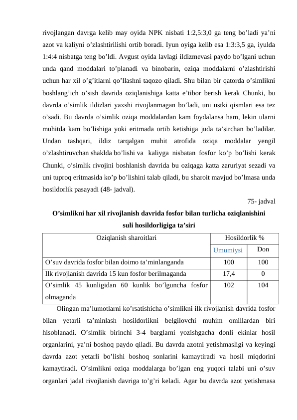 rivojlangan davrga kelib may oyida NPK nisbati 1:2,5:3,0 ga teng bo’ladi ya’ni
azot va kaliyni o’zlashtirilishi ortib boradi. Iyun oyiga kelib esa 1:3:3,5 ga, iyulda
1:4:4 nisbatga teng bo’ldi. Avgust oyida lavlagi ildizmevasi paydo bo’lgani uchun
unda qand  moddalari  to’planadi  va  binobarin, oziqa moddalarni  o’zlashtirishi
uchun har xil o’g’itlarni qo’llashni taqozo qiladi. Shu bilan bir qatorda o’simlikni
boshlang’ich o’sish davrida oziqlanishiga katta e’tibor berish kerak Chunki, bu
davrda o’simlik ildizlari yaxshi rivojlanmagan bo’ladi, uni ustki qismlari esa tez
o’sadi. Bu davrda o’simlik oziqa moddalardan kam foydalansa ham, lekin ularni
muhitda kam bo’lishiga yoki eritmada ortib ketishiga juda ta’sirchan bo’ladilar.
Undan  tashqari,  ildiz  tarqalgan  muhit  atrofida  oziqa  moddalar  yengil
o’zlashtiruvchan shaklda bo’lishi va kaliyga nisbatan fosfor ko’p bo’lishi kerak
Chunki, o’simlik rivojini boshlanish davrida bu oziqaga katta zaruriyat sezadi va
uni tuproq eritmasida ko’p bo’lishini talab qiladi, bu sharoit mavjud bo’lmasa unda
hosildorlik pasayadi (48- jadval).
75- jadval
O’simlikni har xil rivojlanish davrida fosfor bilan turlicha oziqlanishini 
suli hosildorligiga ta’siri
Oziqlanish sharoitlari
Hosildorlik %
Umumiysi
Don
O’suv davrida fosfor bilan doimo ta’minlanganda
100
100
Ilk rivojlanish davrida 15 kun fosfor berilmaganda 
17,4
0
O’simlik  45  kunligidan  60  kunlik  bo’lguncha  fosfor
olmaganda 
102
104
Olingan ma’lumotlarni ko’rsatishicha o’simlikni ilk rivojlanish davrida fosfor
bilan  yetarli  ta’minlash  hosildorlikni  belgilovchi  muhim  omillardan  biri
hisoblanadi.  O’simlik  birinchi  3-4  barglarni  yozishgacha  donli  ekinlar  hosil
organlarini, ya’ni boshoq paydo qiladi. Bu davrda azotni yetishmasligi va keyingi
davrda  azot  yetarli  bo’lishi  boshoq  sonlarini  kamaytiradi  va  hosil  miqdorini
kamaytiradi. O’simlikni oziqa moddalarga bo’lgan eng yuqori talabi uni o’suv
organlari jadal rivojlanish davriga to’g’ri keladi. Agar bu davrda azot yetishmasa
