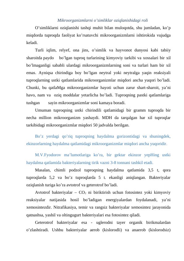 Mikroorganizmlarni o’simliklar oziqlanishidagi roli
O’simliklarni oziqlanishi tashqi muhit bilan muloqotda, shu jumladan, ko’p
miqdorda tuproqda faoliyat ko’rsatuvchi mikroorganizmlarni ishtirokida vujudga
keladi.
Turli iqlim,  relyef,  ona jins,  o’simlik va hayvonot dunyosi kabi tabiiy
sharoitda paydo
bo’lgan tuproq turlarining kimyoviy tarkibi va xossalari bir xil
bo’lmaganligi sababli ulardagi mikroorganizmlarning soni va turlari ham bir xil
emas.  Ayniqsa chirindiga boy bo’lgan neytral yoki neytralga yaqin reaksiyali
tuproqlarning ustki qatlamlarida mikroorganizmlar miqdori ancha yuqori bo’ladi.
Chunki,  bu qatlaMga mikroorganizmlar hayoti uchun zarur shart-sharoit,  ya’ni
havo, nam va  oziq moddalar yetarlicha bo’ladi. Tuproqning pastki qatlamlariga
tushgan
sayin mikroorganizmlar soni kamaya boradi.
Umuman tuproqning ustki chirindili qatlamidagi bir gramm tuproqda bir
necha million mikroorganizm yashaydi.  MDH  da  tarqalgan  har  xil  tuproqlar
tarkibidagi mikroorganizmlar miqdori 50 jadvalda berilgan.
Bo’z  yerdagi  qo’riq  tuproqning  haydalma  gorizontidagi  va  shuningdek,
ekinzorlarning haydalma qatlamidagi mikroorganizmlar miqdori ancha yuqoridir. 
M.V.Fyodorov  ma’lumotlariga  ko’ra,  bir  gektar  ekinzor  yepHing  ustki
haydalma qatlamida bakteriyalarning tirik vazni 3-8 tonnani tashkil etadi.
Masalan,  chimli  podzol  tuproqning  haydalma  qatlamida  3,5  t,  qora
tuproqlarda  5,2  va  bo’z  tuproqlarda  5  t.  ekanligi  aniqlangan.  Bakteriyalar
oziqlanish turiga ko’ra avtotrof va geterotrof bo’ladi.
Avtotrof bakteriyalar – CO2 ni biriktirish uchun fotosintez yoki kimyoviy
reaksiyalar  natijasida  hosil  bo’ladigan  energiyalardan  foydalanadi,  ya’ni
xemosintezdir. Nitrafikasiya, temir va rangsiz bakteriyalar xemosintez jarayonida
qatnashsa, yashil va oltingugurt bakteriyalari esa fotosintez qiladi.
Geterotrof  bakteriyalar  esa  -  uglerodni  tayer  organik  birikmalardan
o’zlashtiradi.  Ushbu  bakteriyalar  aerob  (kislorodli)  va  anaerob  (kislorodsiz)
