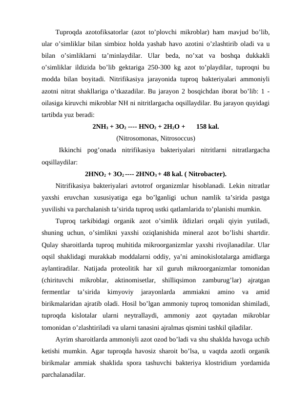 Tuproqda azotofiksatorlar (azot to’plovchi mikroblar) ham mavjud bo’lib,
ular o’simliklar bilan simbioz holda yashab havo azotini o’zlashtirib oladi va u
bilan  o’simliklarni  ta’minlaydilar.  Ular  beda,  no’xat  va  boshqa  dukkakli
o’simliklar ildizida bo’lib gektariga 250-300 kg azot to’playdilar, tuproqni bu
modda bilan boyitadi. Nitrifikasiya  jarayonida tuproq bakteriyalari  ammoniyli
azotni nitrat shakllariga o’tkazadilar. Bu jarayon 2 bosqichdan iborat bo’lib: 1 -
oilasiga kiruvchi mikroblar NH ni nitritlargacha oqsillaydilar. Bu jarayon quyidagi
tartibda yuz beradi:
2NH3 + 3O2 ---- HNO2 + 2H2O +
158 kal.
(Nitrosomonas, Nitrosoccus)
Ikkinchi  pog’onada  nitrifikasiya  bakteriyalari  nitritlarni  nitratlargacha
oqsillaydilar:
2HNO2 + 3O2 ---- 2HNO3 + 48 kal. ( Nitrobacter).
Nitrifikasiya bakteriyalari avtotrof organizmlar hisoblanadi. Lekin nitratlar
yaxshi  eruvchan  xususiyatiga  ega  bo’lganligi  uchun  namlik  ta’sirida  pastga
yuvilishi va parchalanish ta’sirida tuproq ustki qatlamlarida to’planishi mumkin.
Tuproq  tarkibidagi  organik  azot  o’simlik  ildizlari  orqali  qiyin  yutiladi,
shuning uchun, o’simlikni  yaxshi  oziqlanishida mineral  azot  bo’lishi  shartdir.
Qulay sharoitlarda tuproq muhitida mikroorganizmlar yaxshi rivojlanadilar. Ular
oqsil shaklidagi murakkab moddalarni oddiy, ya’ni aminokislotalarga amidlarga
aylantiradilar.  Natijada  proteolitik  har  xil  guruh  mikroorganizmlar  tomonidan
(chirituvchi  mikroblar,  aktinomisetlar,  shilliqsimon  zamburug’lar)  ajratgan
fermentlar  ta’sirida  kimyoviy  jarayonlarda  ammiakni  amino  va  amid
birikmalaridan ajratib oladi. Hosil bo’lgan ammoniy tuproq tomonidan shimiladi,
tuproqda  kislotalar  ularni  neytrallaydi,  ammoniy  azot  qaytadan  mikroblar
tomonidan o’zlashtiriladi va ularni tanasini ajralmas qismini tashkil qiladilar.
Ayrim sharoitlarda ammoniyli azot ozod bo’ladi va shu shaklda havoga uchib
ketishi mumkin. Agar tuproqda havosiz sharoit bo’lsa, u vaqtda azotli organik
birikmalar  ammiak  shaklida  spora  tashuvchi  bakteriya  klostridium  yordamida
parchalanadilar.
