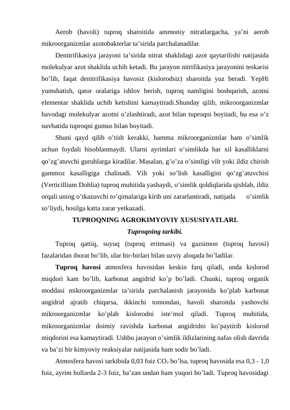 Aerob  (havoli)  tuproq  sharoitida  ammoniy  nitratlargacha,  ya’ni  aerob
mikroorganizmlar azotobakterlar ta’sirida parchalanadilar.
Denitrifikasiya jarayoni ta’sirida nitrat shaklidagi azot qaytarilishi natijasida
molekulyar azot shaklida uchib ketadi. Bu jarayon nitrifikasiya jarayonini teskarisi
bo’lib, faqat  denitrifikasiya havosiz (kislorodsiz)  sharoitda yuz beradi. YepHi
yumshatish, qator oralariga ishlov berish, tuproq namligini boshqarish, azotni
elementar shaklida uchib ketishini kamaytiradi.Shunday qilib, mikroorganizmlar
havodagi molekulyar azotni o’zlashtiradi, azot bilan tuproqni boyitadi, bu esa o’z
navbatida tuproqni gumus bilan boyitadi.
Shuni  qayd  qilib  o’tish  kerakki,  hamma  mikroorganizmlar  ham  o’simlik
uchun foydali hisoblanmaydi. Ularni ayrimlari o’simlikda har xil kasalliklarni
qo’zg’atuvchi guruhlarga kiradilar. Masalan, g’o’za o’simligi vilt yoki ildiz chirish
gammoz  kasalligiga  chalinadi.  Vilt  yoki  so’lish  kasalligini  qo’zg’atuvchisi
(Verticillium Dohlia) tuproq muhitida yashaydi, o’simlik qoldiqlarida qishlab, ildiz
orqali uning o’tkazuvchi to’qimalariga kirib uni zararlantiradi, natijada  o’simlik
so’liydi, hosilga katta zarar yetkazadi. 
TUPROQNING AGROKIMYOVIY XUSUSIYATLARI.
Tuproqning tarkibi.
Tuproq  qattiq,  suyuq  (tuproq  eritmasi)  va  gazsimon  (tuproq  havosi)
fazalaridan iborat bo’lib, ular bir-birlari bilan uzviy aloqada bo’ladilar.
Tuproq  havosi atmosfera  havosidan  keskin  farq  qiladi,  unda  kislorod
miqdori  kam  bo’lib,  karbonat  angidrid  ko’p  bo’ladi.  Chunki,  tuproq  organik
moddasi  mikroorganizmlar  ta’sirida  parchalanish  jarayonida  ko’plab  karbonat
angidrid  ajratib  chiqarsa,  ikkinchi  tomondan,  havoli  sharoitda  yashovchi
mikroorganizmlar  ko’plab  kislorodni  iste’mol  qiladi.  Tuproq  muhitida,
mikroorganizmlar  doimiy  ravishda  karbonat  angidridni  ko’paytirib  kislorod
miqdorini esa kamaytiradi. Ushbu jarayon o’simlik ildizlarining nafas olish davrida
va ba’zi bir kimyoviy reaksiyalar natijasida ham sodir bo’ladi.
Atmosfera havosi tarkibida 0,03 foiz CO2 bo’lsa, tuproq havosida esa 0,3 - 1,0
foiz, ayrim hollarda 2-3 foiz, ba’zan undan ham yuqori bo’ladi. Tuproq havosidagi
