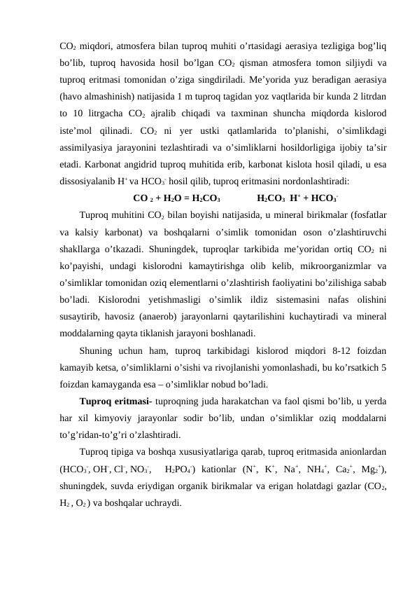 CO2 miqdori, atmosfera bilan tuproq muhiti o’rtasidagi aerasiya tezligiga bog’liq
bo’lib, tuproq havosida hosil bo’lgan CO2 qisman atmosfera tomon siljiydi va
tuproq eritmasi tomonidan o’ziga singdiriladi. Me’yorida yuz beradigan aerasiya
(havo almashinish) natijasida 1 m tuproq tagidan yoz vaqtlarida bir kunda 2 litrdan
to  10  litrgacha  CO2 ajralib  chiqadi  va  taxminan  shuncha  miqdorda  kislorod
iste’mol  qilinadi.  CO2
 ni  yer  ustki  qatlamlarida  to’planishi,  o’simlikdagi
assimilyasiya jarayonini tezlashtiradi va o’simliklarni hosildorligiga ijobiy ta’sir
etadi. Karbonat angidrid tuproq muhitida erib, karbonat kislota hosil qiladi, u esa
dissosiyalanib H+ va HCO3
- hosil qilib, tuproq eritmasini nordonlashtiradi:
CO 2 + H2O = H2CO3 
H2CO3  H+ + HCO3
-
Tuproq muhitini CO2 bilan boyishi natijasida, u mineral birikmalar (fosfatlar
va  kalsiy  karbonat)  va  boshqalarni  o’simlik  tomonidan  oson  o’zlashtiruvchi
shakllarga o’tkazadi. Shuningdek, tuproqlar tarkibida  me’yoridan ortiq CO2 ni
ko’payishi,  undagi  kislorodni  kamaytirishga  olib  kelib,  mikroorganizmlar  va
o’simliklar tomonidan oziq elementlarni o’zlashtirish faoliyatini bo’zilishiga sabab
bo’ladi.  Kislorodni  yetishmasligi  o’simlik  ildiz  sistemasini  nafas  olishini
susaytirib, havosiz (anaerob) jarayonlarni qaytarilishini kuchaytiradi va mineral
moddalarning qayta tiklanish jarayoni boshlanadi.
Shuning  uchun  ham,  tuproq  tarkibidagi  kislorod  miqdori  8-12  foizdan
kamayib ketsa, o’simliklarni o’sishi va rivojlanishi yomonlashadi, bu ko’rsatkich 5
foizdan kamayganda esa – o’simliklar nobud bo’ladi.
Tuproq eritmasi- tuproqning juda harakatchan va faol qismi bo’lib, u yerda
har  xil  kimyoviy  jarayonlar  sodir  bo’lib,  undan  o’simliklar  oziq  moddalarni
to’g’ridan-to’g’ri o’zlashtiradi.
Tuproq tipiga va boshqa xususiyatlariga qarab, tuproq eritmasida anionlardan
(HCO3
-, OH-, Cl-, NO3
-,  H2PO4
-)  kationlar  (N+,  K+,  Na+,  NH4
+,  Ca2
+,  Mg2
+),
shuningdek, suvda eriydigan organik birikmalar va erigan holatdagi gazlar (CO2,
H2 , O2 ) va boshqalar uchraydi.
