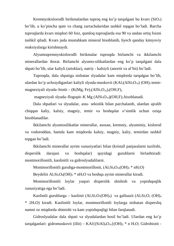 Kremnyokislorodli birikmalardan tuproq eng ko’p tarqalgani bu kvars (SiO2)
bo’lib, u ko’pincha qum va chang zarrachalaridan tashkil topgan bo’ladi. Barcha
tuproqlarda kvars miqdori 60 foiz, qumloq tuproqlarda esa 90 va undan ortiq foizni
tashkil qiladi. Kvars juda mustahkam mineral hisoblanib, hyech qanday kimyoviy
reaksiyalarga kirishmaydi.
Alyumoqremnyokislorodli  birikmalar  tuproqda  birlamchi  va  ikkilamchi
minerallardan  iborat.  Birlamchi  alyumo-silikatlardan  eng  ko’p  tarqalgani  dala
shpati bo’lib, ular kaliyli (artoklaz), natriy - kalsiyli (anortit va al’bit) bo’ladi. 
Tuproqda, dala shpatiga nisbatan slyudalar kam miqdorda tarqalgan bo’lib,
ulardan ko’p uchraydiganlari kaliyli slyuda-muskovit (KAl2(AlSi3O10) (OH)2 temir-
magneziyali slyuda–biotit – (K(Mg, Fe)3(AlSi3O10)5(OH,F)2
 magneziyali slyuda–flogopit–K Mg (AlSi3O10)(OH,F)2 hisoblanadi. 
Dala shpatlari va slyudalar, asta- sekinlik bilan parchalanib, ulardan ajralib
chiqqan  kaliy,  kalsiy,  magniy,  temir  va  boshqalar  o’simlik  uchun  oziqa
hisoblanadilar.
Ikkilamchi alyumosilikatlar minerallar, asosan, kremniy, alyuminiy, kislorod
va vodoroddan, hamda kam  miqdorda kalsiy, magniy, kaliy, temirdan tashkil
topgan bo’ladi.
Ikkilamchi minerallar ayrim xususiyatlari bilan (kristall panjaralarni tuzilishi,
disperslik  darajasi  va  boshqalar)  quyidagi  guruhlarni  birlashtiradi:
montmorillonitli, kaolinitli va gidroslyudalilarni.
Montmorillonitli guruhga-montmorillonit, (Al2Si4O10(OH)2 * nH2O)  
Beydeliit Al2Si3O9(OH)3 * nH2O va boshqa ayrim minerallar kiradi.
Montmorillonitli  loylar  yuqori  disperslik  shishish  va  yopishqoqlik
xususiyatiga ega bo’ladi.
Kaolintli guruhlarga – kaolinit (Al2Si2O5(OH)4)  va galluazit (Al2Si2O5 (OH)4
*  2H2O)  kiradi.  Kaolinitli  loylar,  montmorillontli  loylarga  nisbatan  dispersliq
namni oz miqdorda shimishi va kam yopishqoqligi bilan farqlanadi.
Gidroslyudalar dala shpati va slyudalardan hosil bo’ladi. Ulardan eng ko’p
tarqalganlari: gidromuskovit (illit) – KAl{(SiAl)4O10}(OH)2 * n H2O; Gidrobiotit -

