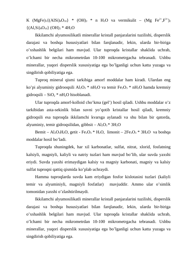 K  (MgFe)3{(AlSi)4O10}  *  (OH)2 *  n  H2O  va  vermikulit  –  (Mg  Fe2+,F3+)2
{(Al,Si)4O10} (OH)2 * 4H2O 
Ikkilamchi alyumosilikatli minerallar kristall panjaralarini tuzilishi, disperslik
darajasi  va  boshqa  hususiyatlari  bilan  farqlanadir,  lekin,  ularda  bir-biriga
o’xshashlik  belgilari  ham  mavjud.  Ular  tuproqda  kristallar  shaklida  uchrab,
o’lchami  bir  necha  mikrometrdan  10-100  mikrometrgacha  tebranadi.  Ushbu
minerallar, yuqori disperslik xususiyatiga ega bo’lganligi uchun katta yuzaga va
singdirish qobiliyatiga ega.
Tuproq mineral qismi tarkibiga amorf moddalar ham kiradi. Ulardan eng
ko’pi alyuminiy gidrooqsili Al2O3 * nH2O va temir Fe2O3 * nH2O hamda kremniy
gidroqsili – SiO2 * nH2O hisoblanadi. 
Ular tuproqda amorf-kolloid cho’kma (gel’) hosil qiladi. Ushbu moddalar o’z
tarkibidan  asta-sekinlik  bilan  suvni  yo’qotib  kristallar  hosil  qiladi,  kremniy
gidroqsili esa tuproqda ikkilamchi kvarsga aylanadi va shu bilan bir qatorda,
alyuminiy, temir gidroqsilidan, gibbsit – Al2O3 * 3H2O 
Bemit – Al2O3H2O, getit - Fe2O3 * H2O,  limonit – 2Fe2O3 * 3H2O  va boshqa
moddalar hosil bo’ladi. 
Tuproqda shuningdek, har xil karbonatlar, sulfat, nitrat, xlorid, fosfatning
kalsiyli, magniyli, kaliyli va natriy tuzlari ham mavjud bo’lib, ular suvda yaxshi
eriydi. Suvda yaxshi erimaydigan kalsiy va magniy karbonati, magniy va kalsiy
sulfat tuproqni qattiq qismida ko’plab uchraydi.
Hamma tuproqlarda suvda kam eriydigan fosfor kislotasini tuzlari (kaliyli
temir  va  alyuminiyli,  magniyli  fosfatlar)   mavjuddir.  Ammo  ular  o’simlik
tomonidan yaxshi o’zlashtirilmaydi.
Ikkilamchi alyumosilikatli minerallar kristall panjaralarini tuzilishi, disperslik
darajasi  va  boshqa  hususiyatlari  bilan  farqlanadir,  lekin,  ularda  bir-biriga
o’xshashlik  belgilari  ham  mavjud.  Ular  tuproqda  kristallar  shaklida  uchrab,
o’lchami  bir  necha  mikrometrdan  10-100  mikrometrgacha  tebranadi.  Ushbu
minerallar, yuqori disperslik xususiyatiga ega bo’lganligi uchun katta yuzaga va
singdirish qobiliyatiga ega.
