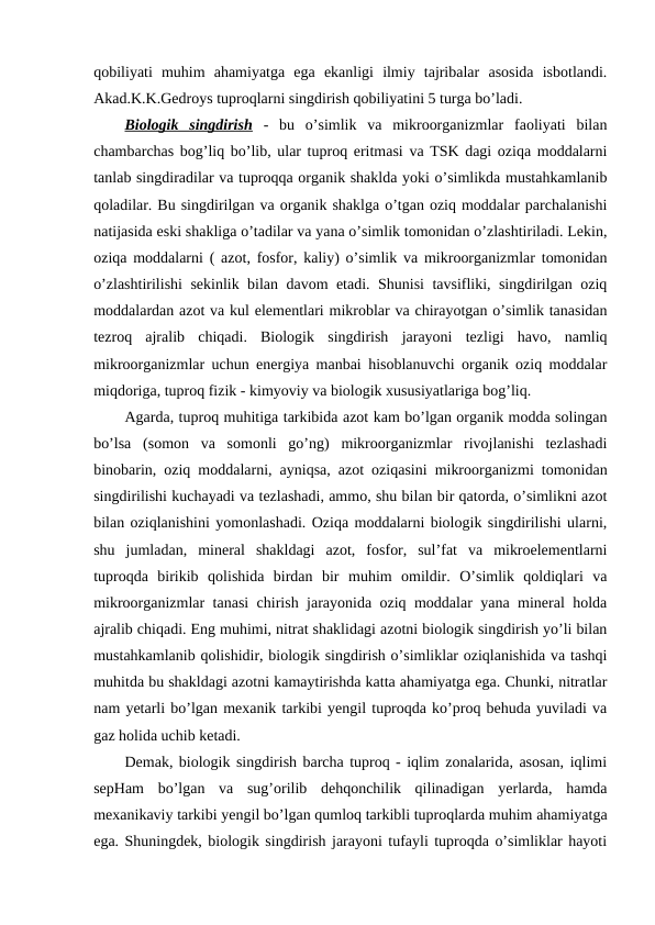 qobiliyati  muhim  ahamiyatga  ega  ekanligi  ilmiy  tajribalar  asosida  isbotlandi.
Akad.K.K.Gedroys tuproqlarni singdirish qobiliyatini 5 turga bo’ladi.
Biologik  singdirish -  bu  o’simlik  va  mikroorganizmlar  faoliyati  bilan
chambarchas bog’liq bo’lib, ular tuproq eritmasi va TSK dagi oziqa moddalarni
tanlab singdiradilar va tuproqqa organik shaklda yoki o’simlikda mustahkamlanib
qoladilar. Bu singdirilgan va organik shaklga o’tgan oziq moddalar parchalanishi
natijasida eski shakliga o’tadilar va yana o’simlik tomonidan o’zlashtiriladi. Lekin,
oziqa moddalarni ( azot, fosfor, kaliy) o’simlik va mikroorganizmlar tomonidan
o’zlashtirilishi sekinlik bilan davom etadi. Shunisi tavsifliki, singdirilgan oziq
moddalardan azot va kul elementlari mikroblar va chirayotgan o’simlik tanasidan
tezroq  ajralib  chiqadi.  Biologik  singdirish  jarayoni  tezligi  havo,  namliq
mikroorganizmlar uchun energiya manbai hisoblanuvchi organik oziq moddalar
miqdoriga, tuproq fizik - kimyoviy va biologik xususiyatlariga bog’liq.
Agarda, tuproq muhitiga tarkibida azot kam bo’lgan organik modda solingan
bo’lsa  (somon  va  somonli  go’ng)  mikroorganizmlar  rivojlanishi  tezlashadi
binobarin, oziq moddalarni, ayniqsa, azot oziqasini mikroorganizmi tomonidan
singdirilishi kuchayadi va tezlashadi, ammo, shu bilan bir qatorda, o’simlikni azot
bilan oziqlanishini yomonlashadi. Oziqa moddalarni biologik singdirilishi ularni,
shu  jumladan,  mineral  shakldagi  azot,  fosfor,  sul’fat  va  mikroelementlarni
tuproqda  birikib  qolishida  birdan  bir  muhim  omildir.  O’simlik  qoldiqlari  va
mikroorganizmlar tanasi chirish jarayonida oziq moddalar yana mineral holda
ajralib chiqadi. Eng muhimi, nitrat shaklidagi azotni biologik singdirish yo’li bilan
mustahkamlanib qolishidir, biologik singdirish o’simliklar oziqlanishida va tashqi
muhitda bu shakldagi azotni kamaytirishda katta ahamiyatga ega. Chunki, nitratlar
nam yetarli bo’lgan mexanik tarkibi yengil tuproqda ko’proq behuda yuviladi va
gaz holida uchib ketadi.
Demak, biologik singdirish barcha tuproq - iqlim zonalarida, asosan, iqlimi
sepHam  bo’lgan  va  sug’orilib  dehqonchilik  qilinadigan  yerlarda,  hamda
mexanikaviy tarkibi yengil bo’lgan qumloq tarkibli tuproqlarda muhim ahamiyatga
ega. Shuningdek, biologik singdirish jarayoni tufayli tuproqda o’simliklar hayoti
