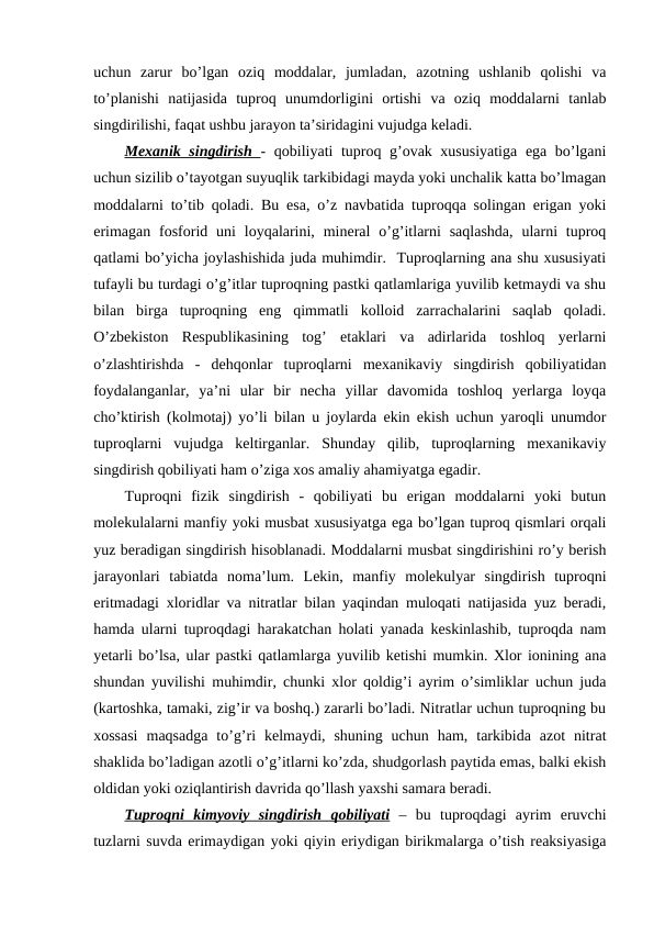 uchun  zarur  bo’lgan  oziq  moddalar,  jumladan,  azotning  ushlanib  qolishi  va
to’planishi  natijasida  tuproq  unumdorligini  ortishi  va  oziq  moddalarni  tanlab
singdirilishi, faqat ushbu jarayon ta’siridagini vujudga keladi.
Mexanik singdirish  - qobiliyati tuproq g’ovak xususiyatiga ega bo’lgani
uchun sizilib o’tayotgan suyuqlik tarkibidagi mayda yoki unchalik katta bo’lmagan
moddalarni to’tib qoladi. Bu esa, o’z navbatida tuproqqa solingan erigan yoki
erimagan  fosforid uni  loyqalarini,  mineral  o’g’itlarni  saqlashda,  ularni  tuproq
qatlami bo’yicha joylashishida juda muhimdir.  Tuproqlarning ana shu xususiyati
tufayli bu turdagi o’g’itlar tuproqning pastki qatlamlariga yuvilib ketmaydi va shu
bilan  birga  tuproqning  eng  qimmatli  kolloid  zarrachalarini  saqlab  qoladi.
O’zbekiston  Respublikasining  tog’  etaklari  va  adirlarida  toshloq  yerlarni
o’zlashtirishda  -  dehqonlar  tuproqlarni  mexanikaviy  singdirish  qobiliyatidan
foydalanganlar,  ya’ni  ular  bir  necha  yillar  davomida  toshloq  yerlarga  loyqa
cho’ktirish (kolmotaj) yo’li bilan u joylarda ekin ekish uchun yaroqli unumdor
tuproqlarni  vujudga  keltirganlar.  Shunday  qilib,  tuproqlarning  mexanikaviy
singdirish qobiliyati ham o’ziga xos amaliy ahamiyatga egadir.
Tuproqni  fizik  singdirish  -  qobiliyati  bu  erigan  moddalarni  yoki  butun
molekulalarni manfiy yoki musbat xususiyatga ega bo’lgan tuproq qismlari orqali
yuz beradigan singdirish hisoblanadi. Moddalarni musbat singdirishini ro’y berish
jarayonlari  tabiatda  noma’lum.  Lekin,  manfiy  molekulyar  singdirish  tuproqni
eritmadagi xloridlar va nitratlar bilan yaqindan muloqati natijasida yuz beradi,
hamda ularni tuproqdagi harakatchan holati yanada keskinlashib, tuproqda nam
yetarli bo’lsa, ular pastki qatlamlarga yuvilib ketishi mumkin. Xlor ionining ana
shundan yuvilishi muhimdir, chunki xlor qoldig’i ayrim o’simliklar uchun juda
(kartoshka, tamaki, zig’ir va boshq.) zararli bo’ladi. Nitratlar uchun tuproqning bu
xossasi  maqsadga  to’g’ri  kelmaydi,  shuning  uchun  ham,  tarkibida  azot  nitrat
shaklida bo’ladigan azotli o’g’itlarni ko’zda, shudgorlash paytida emas, balki ekish
oldidan yoki oziqlantirish davrida qo’llash yaxshi samara beradi.
Tuproqni  kimyoviy  singdirish  qobiliyati –  bu  tuproqdagi  ayrim  eruvchi
tuzlarni suvda erimaydigan yoki qiyin eriydigan birikmalarga o’tish reaksiyasiga
